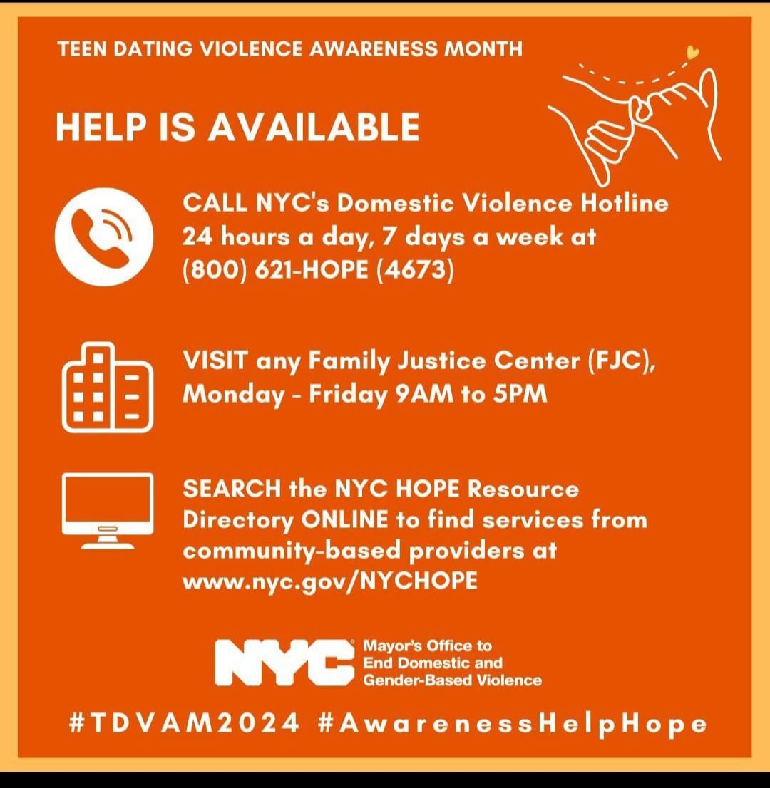 TEEN DATING VIOLENCE AWARENESS MONTH
CALL NYC’s Domestic Violence Hotline
24 hours a day, 7 days a week at
(800) 621-HOPE (4673)
VISIT any Family Justice Center (FJC),
Monday - Friday 9AM to 5PM
Directory ONLINE
nyc.gov/NYCHOPE
#TDVAM2024 #AwarenessHelpHope