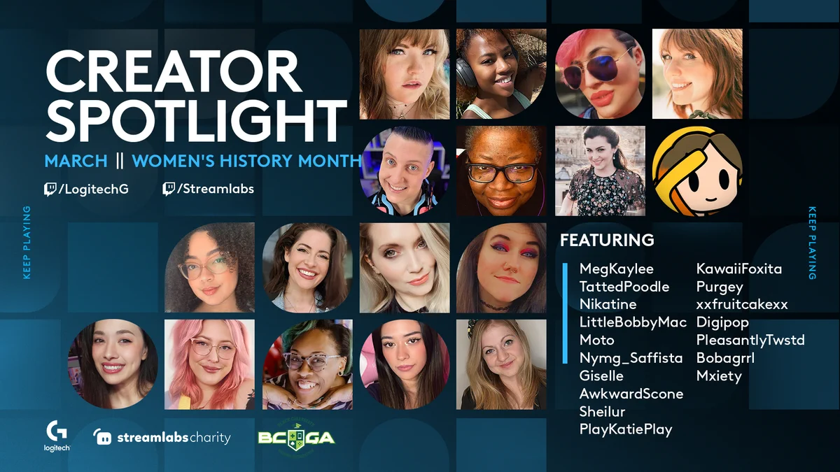Creator Spotlight
March || Women's History Month
twitch.tv/logitechg
twitch.tv/streamlabs

Featuring:
MegKaylee
TattedPoodle
Nikatine
LittleBobbyMac
Moto
Nymg_Saffista
Giselle
AwkwardScone
Sheilur
PlayKatiePlay
KawaiiFoxita
Purgey
xxfruitcakexx
Digipop
PleasantlyTwstd
Bobagrrl
Mxiety

Logos for Logitech G, Streamlabs Charity and Black Collegiate Gaming Association are at the bottom of the image.