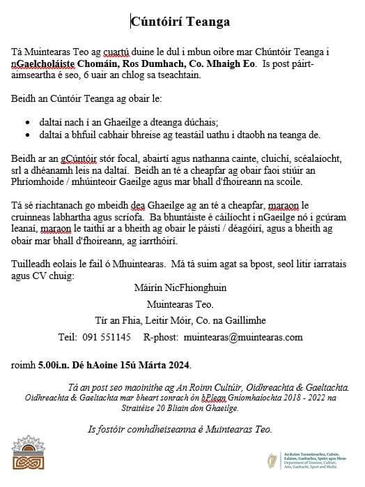 Folúntas / Vacancy
Tá Muintearas Teo ag cuartú duine le dul i mbun oibre mar Chúntóir Teanga i nGaelcholáiste Chomáin, Ros Dumhach, Co. Mhaigh Eo. Is post páirt-aimseartha é seo, 6 uair an chlog sa tseachtain suas go dtí an 31/05/2024
Sprioc: 5.00i.n. Dé hAoine 15ú Márta 2024.