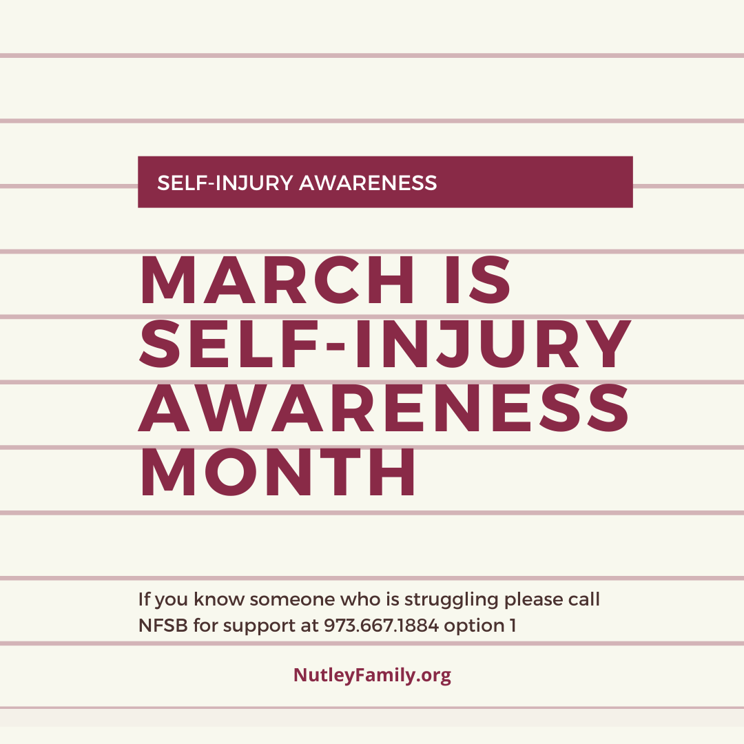 March 1st is Self-Injury Awareness Day and March is Self-Injury Awareness month. We are now able to schedule appointments for a variety of mental health services at NFSB. If you or someone you know is struggling, please call NFSB for support at 973-667-1884 and press option 1.