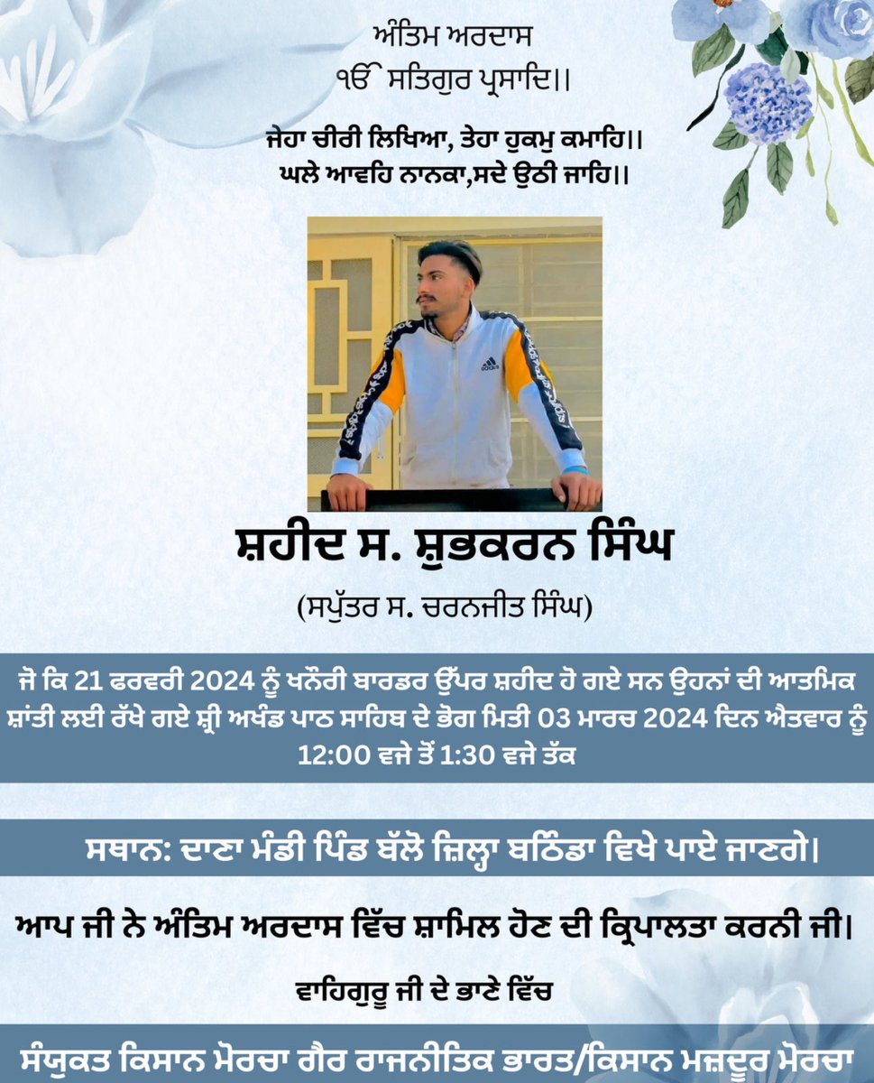 21 ਫਰਵਰੀ 2024 ਨੂੰ ਖਨੌਰੀ ਬਾਰਡਰ ਉੱਪਰ ਸਰਕਾਰ ਦੀ ਗੋਲੀ ਨਾਲ ਸ਼ਹੀਦ ਹੋਏ ਸ਼ੁਭਕਰਨ ਸਿੰਘ ਦੀ ਅੰਤਿਮ ਅਰਦਾਸ 3 ਮਾਰਚ 2024 ਨੂੰ ਦਾਣਾ ਮੰਡੀ ਪਿੰਡ ਬੱਲੋ ਜ਼ਿਲ੍ਹਾ ਬਠਿੰਡਾ ਵਿਖੇ ਹਰ ਇੱਕ ਵੀਰ ਮਾਂ ਭੈਣ ਨੂੰ ਬੇਨਤੀ ਸ਼ਹੀਦ ਨੂੰ ਸ਼ਰਧਾ ਦੇ ਫੁੱਲ ਭੇਂਟ ਕਰਨ ਲਈ ਸ਼ਹੀਦ ਦੀ ਅੰਤਿਮ ਅਰਦਾਸ ਵਿੱਚ ਸ਼ਾਮਿਲ ਹੋਣ ਦੀ ਕਿਰਪਾਲਤਾ ਕਰਨੀ ਜੀ।