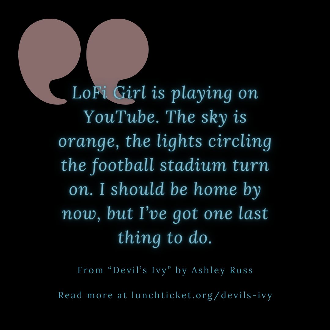 From 'Devil's Ivy' by Ashley Russ 'LoFi Girl is playing on YouTube. The sky is orange, the lights circling the football stadium turn on. I should be home by now, but I’ve got one last thing to do.' Read more of this #midnightsnack from @TheWritingRuss: buff.ly/4305QGI