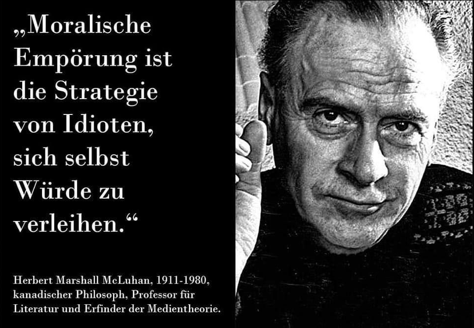 "Moralische Empörung ist die Strategie von Idioten, sich selbst Würde zu verleihen" meinte einst der kanadische Philosoph Herbert Marshall McLuhan.

Kaum ein Zitat beschreibt die aktuelle Entwicklung unserer Gesellschaft besser als dieses.