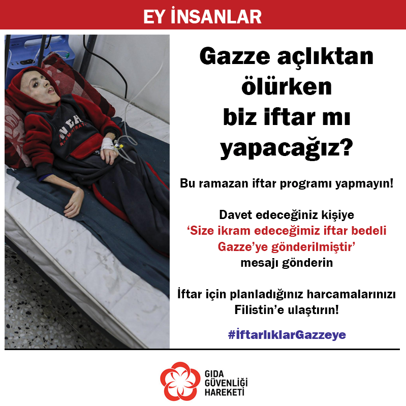 EY İNSANLAR
Gazze açlıktan ölürken biz iftar mı yapacağız?
Bu Ramazan iftar programı yapmayın
Davet edeceğiniz kişiye 
‘Size ikram edeceğimiz iftar bedeli Gazze’ye gönderilmiştir’ 
mesajı gönderin 
İftar için planladığınız harcamalarınızı Filistin’e ulaştırın
#İftarlıklarGazzeye