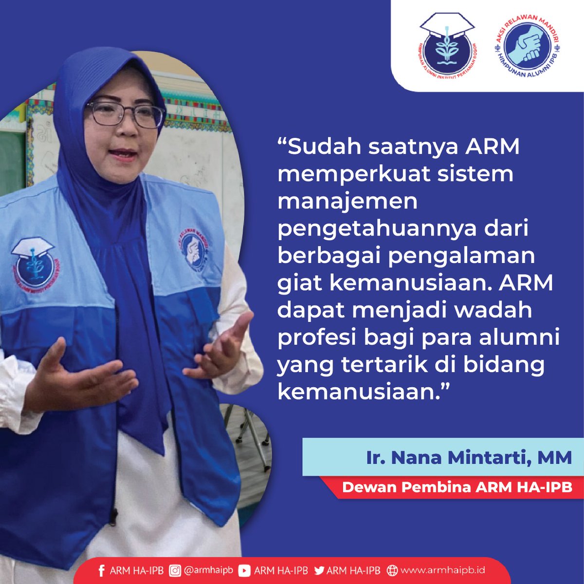 Ir. Nana Mintarti, MM (Dewan Pembina ARM HA-IPB)
“Sudah saatnya ARM memperkuat sistem manajemen pengetahuannya dari berbagai pengalaman giat kemanusiaan. ARM dapat menjadi wadah profesi bagi para alumni yang tertarik di bidang kemanusiaan.”

Salam Tangguh !
ARM HA-IPB