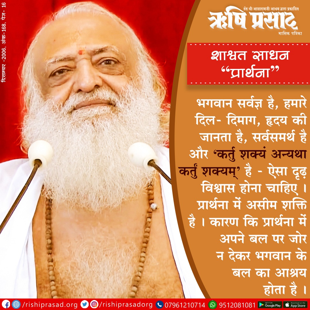 शाश्वत साधन "प्रार्थना" 
भगवान सर्वज्ञ है, हमारे दिल- दिमाग, हृदय की जानता है, सर्वसमर्थ है और 'कर्तु शक्यं अन्यथा कर्तुं शक्यम्' है - ऐसा दृढ़ विश्वास होना चाहिए । 
प्रार्थना में असीम शक्ति है । कारण कि प्रार्थना में अपने बल पर जोर न देकर भगवान के बल का आश्रय होता है । 
#Bapuji