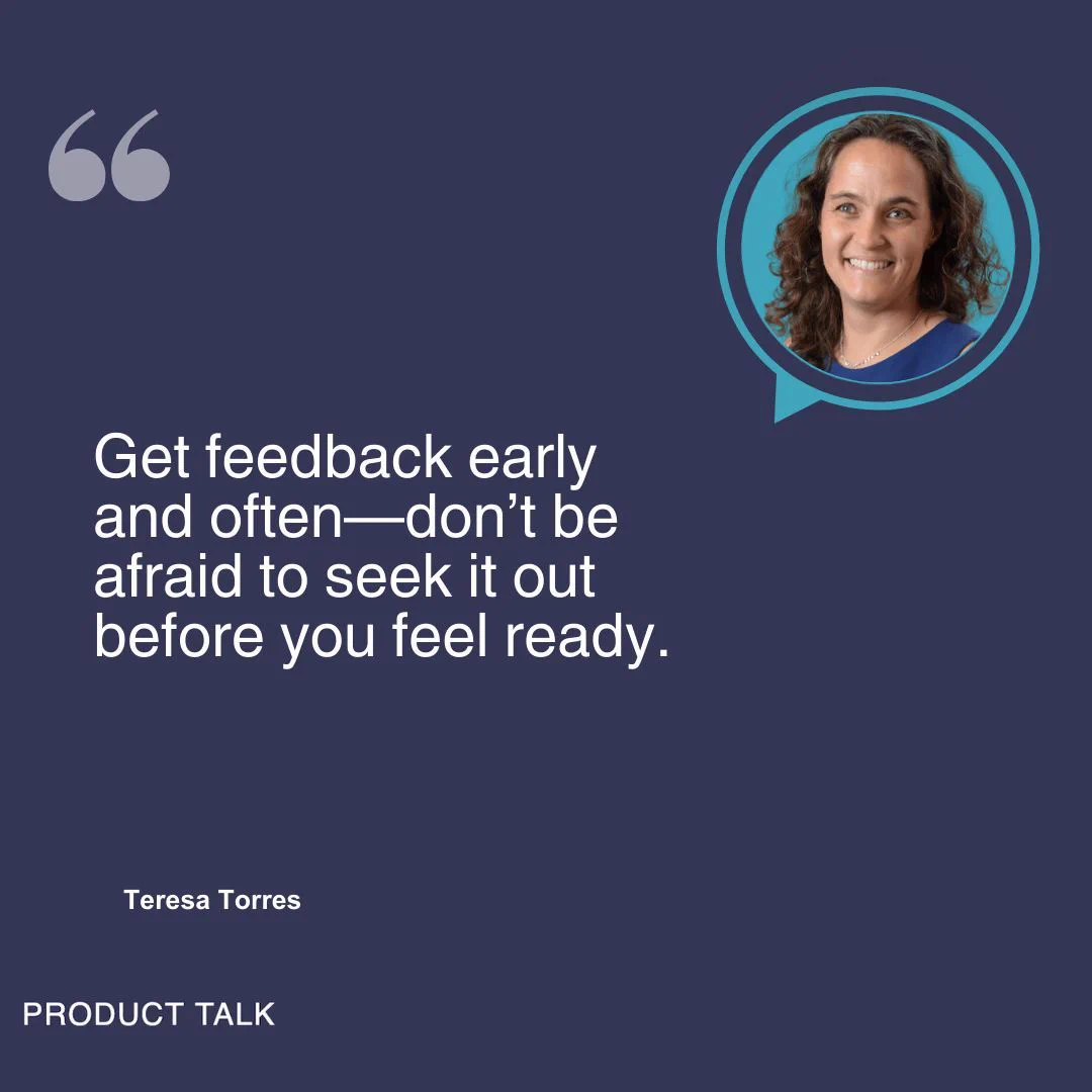 "Get feedback early and often—don’t be afraid to seek it out before you feel ready." This is a quote by Teresa.