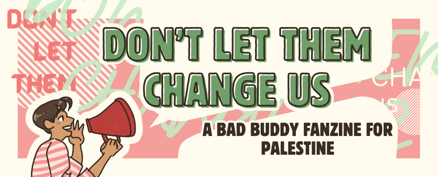 Announcing a new digital Bad Buddy fanzine to raise money and awareness for Palestinian liberation! This zine is modded by @fiercynonym &amp; sciencebluefeelings and will feature new fanfic, fan poetry, &amp; fanart from 17 contributors in the fandom. Learn more ⬇️