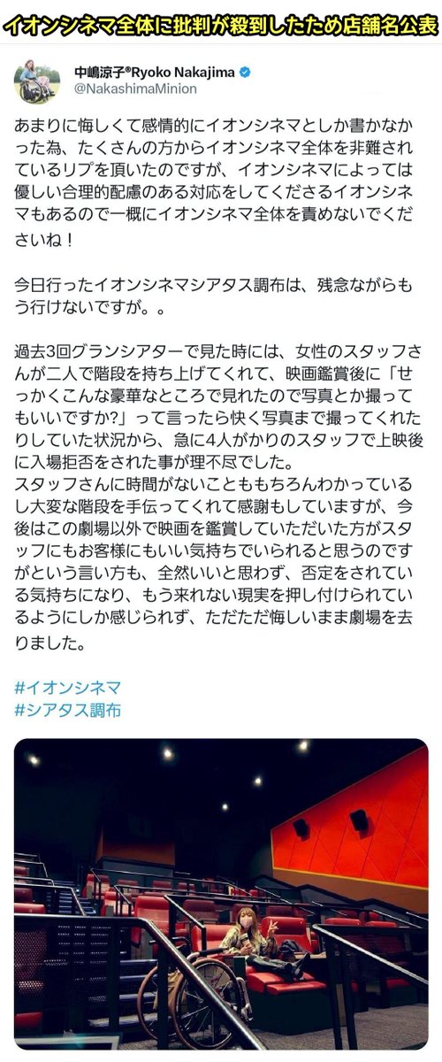 tkzwgrs's tweet photo. 自称“車椅子インフルエンサー”さん「#イオンシネマ で映画を観たら、席に座るのをいつもスタッフが介助してくれてたのに突然『段差があって危ないので別の劇場でご覧になられては…』と言われた」
↓
批判が殺到しイオンシネマ謝罪
↓
現場の映画館は11スクリーン中9スクリーンに車椅子席があると判明
↓
風向きが変わり、今度は「さすがにスタッフに対応を求めすぎでしょ」「これもうただのイチャモンだろ」とイオンシネマを擁護する意見が殺到(今ここ)

#本日のツイ議論