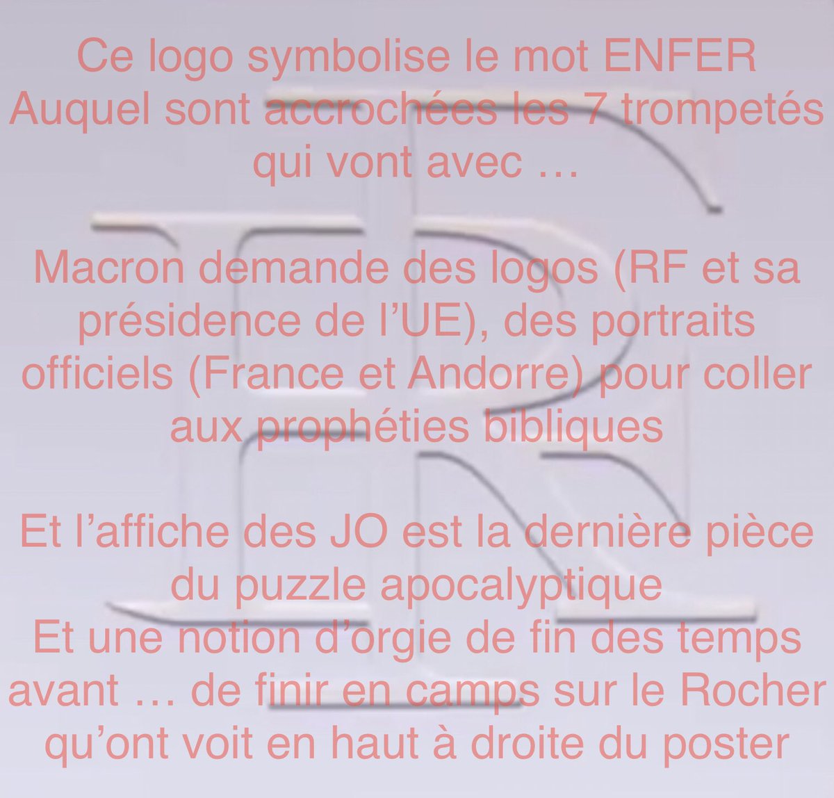 55Bellechasse's tweet photo. Ce logo symbolise le mot ENFER

Auquel sont accrochées les 7 trompettes qui vont avec ..

Macron demande des logos (RF et sa présidence de l'UE), des portraits officiels (France et Andorre) pour coller aux prophéties bibliques
Et l'affiche des JO est la dernière pièce du puzzle apocalyptique
Et une notion d'orgie de fin des temps avant .. de finir en camps sur le Rocher qu'ont voit en haut à droite du poster

Bref … si vous doutez de ce qu’est Macron ça va être difficile avec toutes ces preuves et indices qui concordent depuis que l’on a des infos ou des images qui le concerne lui et son binôme 

Mister T

Ensuite il y a les phrases … qui ne sont JAMAIS exprimées par hasard
Sauf peut être des lapsus … et encore

En effet, le diable, pour que son. Pacte soit valable ne doit jamais mentir sur qui il est et ses intentions
Mais il doit le faire afin que ceux qui pourtant voient le message et l’entendent ne le reçoivent pas vraiment

Il est en cela aide par des milliers de rouages sataniques et parfois maçonniques
Et d’autres engeances 

Rien n’est le hasard … RIEN !