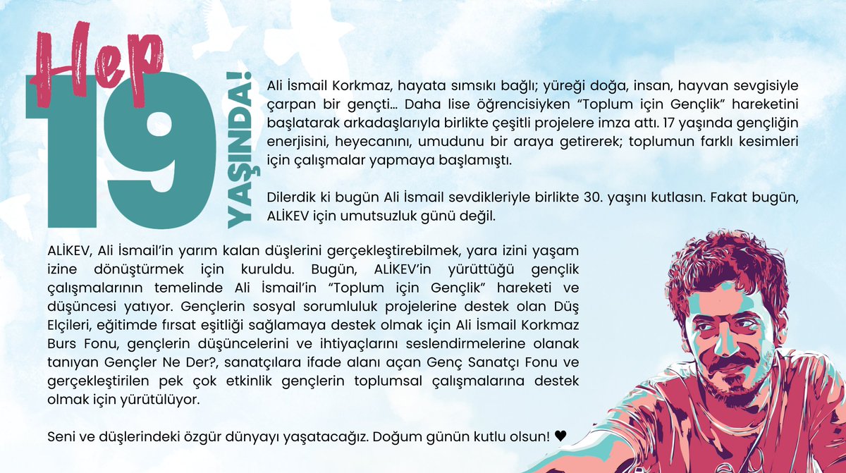 Bugün #AliİsmailKorkmaz'ın doğum günü. 30 yıl önce dünyaya gelen Ali İsmail; doğa, insan ve hayvan sevgisiyle dolu bir yürek taşıyordu. 19 yaşında aramızdan koparıldı ama hayalleri ALİKEV ile yaşıyor.  

🕊️ Seni ve düşlerindeki özgür dünyayı yaşatacağız. Doğum günü kutlu olsun!💚