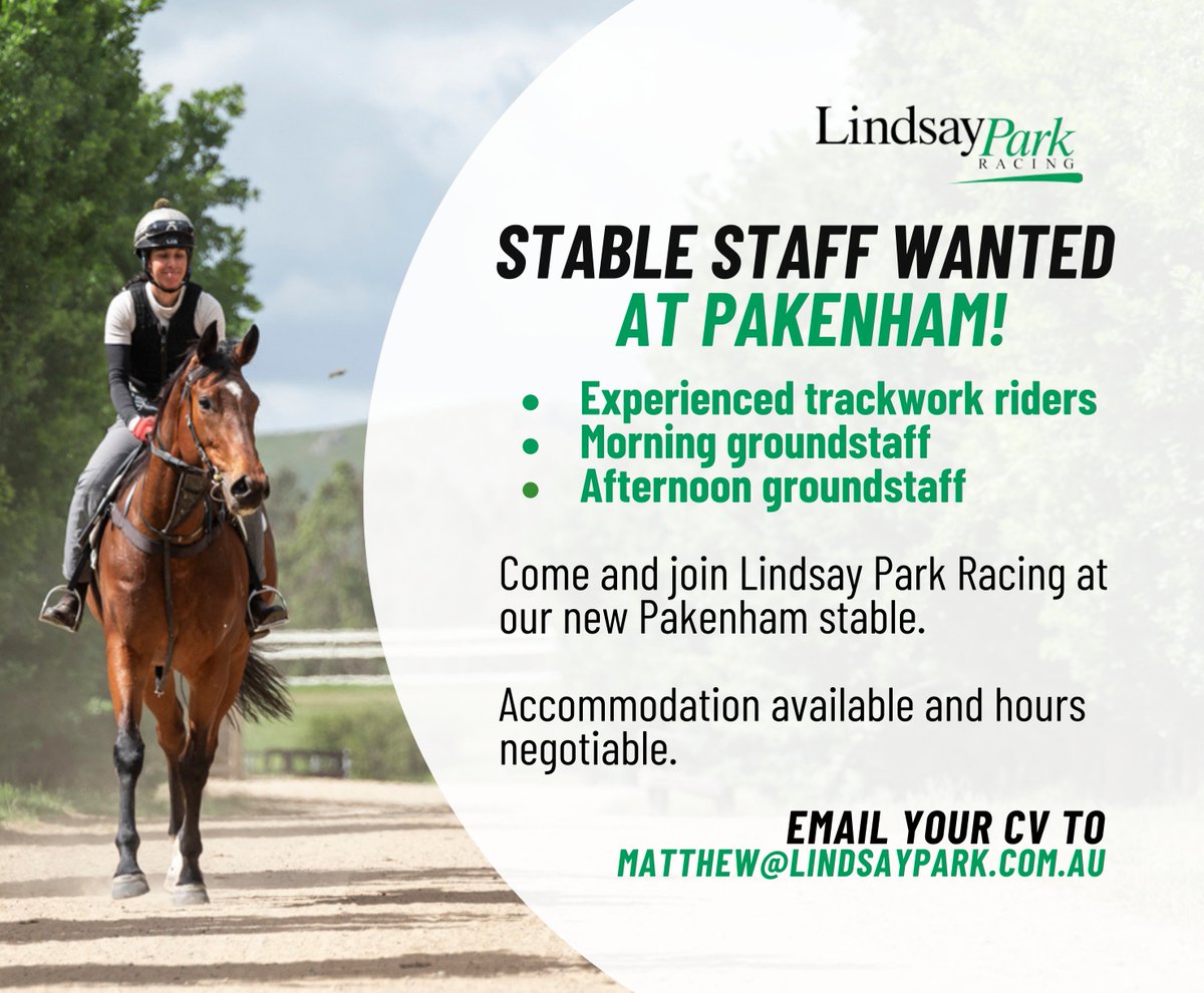 Come and join our new stable at Pakenham! Lindsay Park Racing are looking for experienced staff to join our team! - Riding positions - Groundstaff positions - Accommodation Available - Hours negotiable Reach out to Matt at Matthew@lindsaypark.com.au with your CV and references!