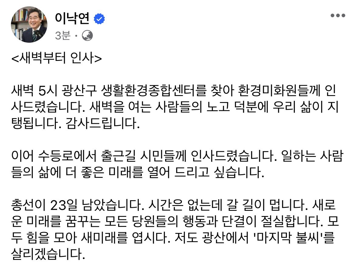 <새벽부터 인사> 
새벽 5시 광산구 생활환경종합센터를 찾아 환경미화원들께 인사드렸습니다. 이어 수등로에서 출근길 시민들께 인사드렸습니다.
총선이 23일 남았습니다. 새로운 미래를 꿈꾸는 모든 당원들의 행동과 단결이 절실합니다. 저도 광산에서 '마지막 불씨'를 살리겠습니다.
