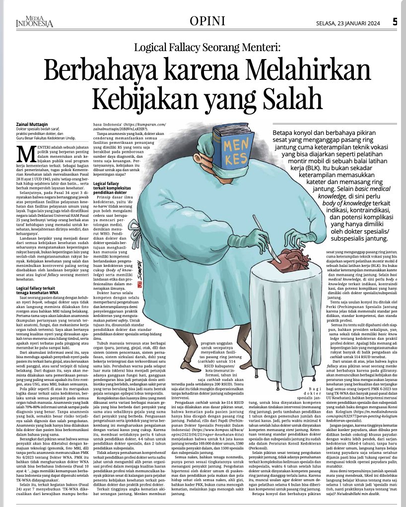 ZainalM_Prof's tweet photo. Logical Fallacy seorang Menteri : 
"Berbahaya karena melahirkan Kebijakan yang Salah"

Zainal Muttaqin, Praktisi Pendidikan Dokter dan Guru Besar di Fakultas Kedokteran Undip

Menteri adalah sebuah jabatan politik yang berperan penting dalam menentukan arah kebijakan publik terkait program kerja kementerian terkait. 

Sebagai bagian dari pemerintahan, tugas pokok kementerian kesehatan adalah merealisasikan pasal 28 H ayat 1 UUD 1945 yaitu “setiap orang berhak hidup sejahtera lahir dan batin…….serta berhak memperoleh layanan kesehatan”.

 Selanjutnya, pada pasal 34 ayat 3 dinyatakan “negara bertanggung jawab atas penyediaan fasilitas pelayanan kesehatan dan fasilitas pelayanan umum yang layak”. 

Tugas lain yang juga telah diratifikasi oleh negara adalah Deklarasi Universal HAM pasal 25 yang berbunyi “setiap orang berhak atas taraf kehidupan yang memadai untuk kesehatan, kesejahteraan dirinya sendiridan keluarganya”.

Landasan berfikir yang menjadi dasar dari semua kebijakan kesehatan sudah seharusnya mengutamakan kepentingan rakyat banyak, bukan kepentingan lain yang seolah-olah mengatas-namakan rakyat banyak. 

Kebijakan kesehatan yang salah dan menimbulkan kontroversi paling sering disebabkan oleh landasan berfikir yang sesat atau Logical Fallacy seorang Menteri Kesehatan.

Logical Fallacy terkait lahirnya PMK 6-2023 tentang Tenaga Kesehatan WNA.

Saat seorang pasien datang dengan keluhan nyeri boyok, sebagai dokter saya tidak akan langsung meminta dilakukan Foto Rontgen atau bahkan MRI tulang belakang. 

Pertama-tama saya akan lakukan anamnesa (kumpulan pertanyaan yang terarah terkait anatomi, fungsi, dan mekanisme kerja organ tubuh tertentu). 

Saya akan bertanya tentang kualitas nyeri yang dirasakan, apakah terus menerus atau hilang timbul, lebih terasa saat duduk atau saat bergerak, serta apakah nyeri terbatas pada pinggang saja atau merambat ke paha sampai kaki. 

Dari akumulasi informasi awal tersebut saya bisa menduga apakah penyebab nyeri pada pasien itu terkait batu ginjal, atau kerusakan sendi panggul, atau saraf terjepit di tulang belakang. 

Dari dugaan ini saya akan meminta dilakukan satu pemeriksaan penunjang yang paling sesuai, apakah itu foto rontgen, atauUSG, atau MRI, bukan semuanya.

Pola pikir seperti di atas ini merupakan logika dasar terkait sains kedokteran, berlaku untuk semua penyakit pada semua organ tubuh manusia. 

Anamnesa yang baik adalah 70-80% informasi untuk sampai pada diagnosa yang benar. 

Tanpa anamnesa yang baik, semakin besar resiko terjadinya salah dignosa dan salah pengobatan. 

Anamnesa yang baik hanya bisa dilakukan bila dokter dan pasien bisa berkomunikasi dalam bahasa yang sama.

Berangkat dari pikiran sesat bahwa semua penyakit akan bisa diketahui dengan kemajuan teknologi (genomik, foto MRI, dll) tanpa perlu anamnesa, memunculkan PMK No. 6-2023 tentang Dokter WNA. 

PMK ini bahkan tidak mengharuskan dokter WNA untuk bisa berbahasa Indonesia (Pasal 10 ayat 4: “….. juga memiliki kemampuan berbahasa Indonesia yang dapat dipenuhi setelah TK-WNA didayagunakan”). 

Selain itu, terkait kegiatan Baksos (pasal 24), ayat7 menyebutkan “TK-WNA dikecualikan dari kewajiban mampu berbahasa Indonesia”(https://t.co/skbbXWtylI?).

Tanpa anamnesa yang baik, dokter akan cenderung memanfaatkan semua fasilitas pemeriksaan penunjang yang dimiliki RS, yang tentu saja berakibat pada pemborosan sumber daya diagnostik, dan tentu saja keuangan. 

Pertanyaannya, kebijakan ini dibuat untuk apa dan untuk kepentingan siapa?

Logical Fallacy terkait kompleksitas Pendidikan Dokter, Dokter Spesialis, dan Subspesialis

Prinsip dasar ilmu kedokteran yaitu ‘Do No Harm’ (tidak seorangpun boleh mengalami cedera saat berupaya mencari pertolongan medis), demikian menurut WHO. 

Pendidikan dokter dan dokter spesialis bertujuan menghasilkan manusia yang memiliki kompetensi berlandaskan pengetahuan kedokteran yang cukup (body of knowledge) serta memiliki landasan etika dan profesionalitas dalam menerapkan ilmunya. 

Dokter harus selalu kompeten dengan selalu memperbaharui pengetahuan dan ketrampilannya demi penyelenggaraan praktek kedokteranyang mengutamakan patient safety. 

Untuk tujuan tersebut maka disusunlah standar pendidikan dokter dan standar pendidikan dokter spesialis setiap bidang ilmu.

Tubuh manusia tersusun atas berbagai Organ (Paru, Jantung, Ginjal, Otak, dll) dan Sistem(sistem pencernaan, sistem pernafasan, sistem sirkulasi darah, dsb) yang bekerja terintegrasi dan terkoordinasi satu sama lain. 

Perubahan warna pada selaput luar mata (sklera) bisa menjadi petunjuk adanya gangguan fungsi hati, gangguan pendengaran bisa jadi petunjuk dosis antibiotika yang berlebih, sedangkan sakit perut yang terus berulang bisa jadi suatu bentuk gejala serangan epilepsi lobus temporalis.

Kompleksitas dan luasnya ilmu yang mesti dikuasai serta variasi berbagai macam gejala yang bisa berbeda dari penyakit yang sama, atau sebaliknya gejala yang sama dari penyakit yang berbeda. 

Penguasaan pengetahuan serta iptekdok yang terus berkembang ini mengharuskan pengalaman dengan variasi kasus yang cukup, sehingga membuat setidaknya perlu 6 (enam) tahun untuk pendidikan dokter, 4-6 tahun untuk pendidikan dokter spesialis, dan 2 tahun untuk pendidikan subspesialis.

Tidak adanya pemahaman komprehensif terkait pendidikan profesi dokter serta nafsu jahat untuk mengambil alih peran organisasi profesi dalam menjaga kualitas luaran pendidikan profesi, telah memunculkan banyak pikiran sesat di kalangan para pejabat penentu kebijakan kesehatan terkait pendidikan dokter dan praktek profesi dokter.

Terkait tingginya angka kematian akibat serangan jantung, Menkes membuat program unggulan untuk secepatnya menyediakan fasilitas pasang ring jantung (Cathlab) untuk 514 RSUD Kabupaten/Kota (menurut informasi, tahun ini saja Cathlab sudah akan tersedia pada setidaknya 200 RSUD). 

Tentu saja alat ini tidak mungkin dioperasionalkan tanpa kehadiran dokter jantung sub spesialis intervensi.

Pengadaan Cathlab untuk ke-514 RSUD ini saja dilakukan atas dasar pikiran sesat bahwa kematian pada pasien jantung hanya bisa dicegah dengan pasang ring jantung. 

Padahal, rilis dariPAPDI (Perhimpunan Dokter Spesialis Penyakit Dalam) (https://t.co/PG6XRtK5tH) menjelaskan bahwa untuk 9,4 juta kasus jantung tersedia 169.000 dokter umum, 5380 spesialis penyakit dalam, dan 1500 spesialis dan subspesialis jantung. 

Semua nakes, bahkan tenaga non medis punya peran sesuai tingkatannya untuk menangani penyakit jantung. 

Pengobatan hipertensi oleh dokter umum di puskesmas dan pendidikan pola makan dan pola hidup sehat oleh semua Nakes, ahli gizi, bahkan kader PKK, bukan cuma mencegah kematian tapi juga mencegah sakit jantung.

Bagi dokter spesialis jantung, untuk bisa dinyatakan kompeten melakukan tindakan intervensi (memasang ring jantung), perlu tambahan pendidikan 1 tahun dengan pemenuhan jumlah dan variasi kasus. 

Jadi perlu waktu minimal 6 tahun setelah lulus dokter, untuk dinyatakan kompeten memasang stent jantung. 

Ketentuan tentang standar pendidikan dokter spesialis dan sub spesialis jantung ini sudah ada dalam Peraturan Konsil Kedokteran (Perkonsil).

Selain pikiran sesat tentang pengobatan penyakit jantung, tidak adanya pemahaman terkait kompleksitas keilmuan spesialis dan subspesialis, maka waktu 6 tahun setelah lulus dokter untuk dinyatakan kompeten pasang ring jantung dianggap terlalu lama, sehingga muncul usulan agar dokter umum dengan pelatihan selama 6 bulan bulan bisa diberikan kompetensi untuk pasang ring jantung.

Betapa konyol dan berbahaya pikiran sesat yang menganggap pasang ring jantung cuma sekedar ketrampilan teknik vokasi yang bisa diajarkan seperti pelatihan montir mobil di sebuah Balai Latihan Kerja (BLK). 

Ini bukan sekedar ketrampilan memasukkan kateter dan memasang ring jantung. 

Selain basic medical knowledge di sini perlu body of knowledge terkait indikasi, kontrai ndikasi, dan potensi komplikasi yang hanya dimiliki oleh dokter spesialis/ sub spesialis jantung. 

Tentu saja usulan konyol itu ditolak oleh Perki (Perhimpunan Spesialis Jantung) karenajelas tidak memenuhi standar pendidikan, standar kompetensi, dan standar praktek profesi.

Semua ini tentu sulit difahami oleh siapapun, bahkan presiden sekalipun, yang sama sekali tidak memiliki basic knowledge tentang kedokteran dan praktek profesi dokter, apalagi bila memang ada kepentingan lain yang mengatas-namakan rakyat banyak dibalik pengadaan alat Cathlab untuk 514 RSUD tersebut.

Dari uraian di atas jelas bahwa logical fallacy atau pikiran sesat seorang Menkes amat berbahaya karena pada gilirannya akan memunculkan berbagai kebijakan dan peraturan yang bisa mengacaukan layanan kesehatan yang berkualitas dan terjangkau bagi semua orang (seperti PMK 6-2023 tentang TK-WNA dan banyak pasal-pasal dalam UU Kesehatan), 
bahkan berpotensi merusak sistem pendidikan spesialis dan subspesialis yang sudah baku dengan menguasai Konsil dan  Kolegium (https://t.co/Gy933k0rYL).

Jangan-jangan, karena tingginya kematian akibat Kanker Payudara, akan dibuka pendidikan Bedah Onkologi khusus Payudara, dengan waktu lebih pendek, dari Sarjana Kedokteran (S.Ked-4 tahun), tanpa harus jadi dokter umum, langsung hanya belajar tentang payudara saja selama setahun, dijamin pasti bisa jadi ‘tukang operasi’ dan menguasai teknik operasi payudara paling mutakhir. 

Atau demi terpenuhinya jumlah spesialis mata yang mendesak, S.Ked. ini dibolehkan langsung belajar khusus tentang Mata saja selama 1 (satu) tahun untuk jadi ‘Spesialis Mata’ (toh nanti prakteknya hanya tentang Mata saja) ?

Naudhubillahi min Dzalik.
