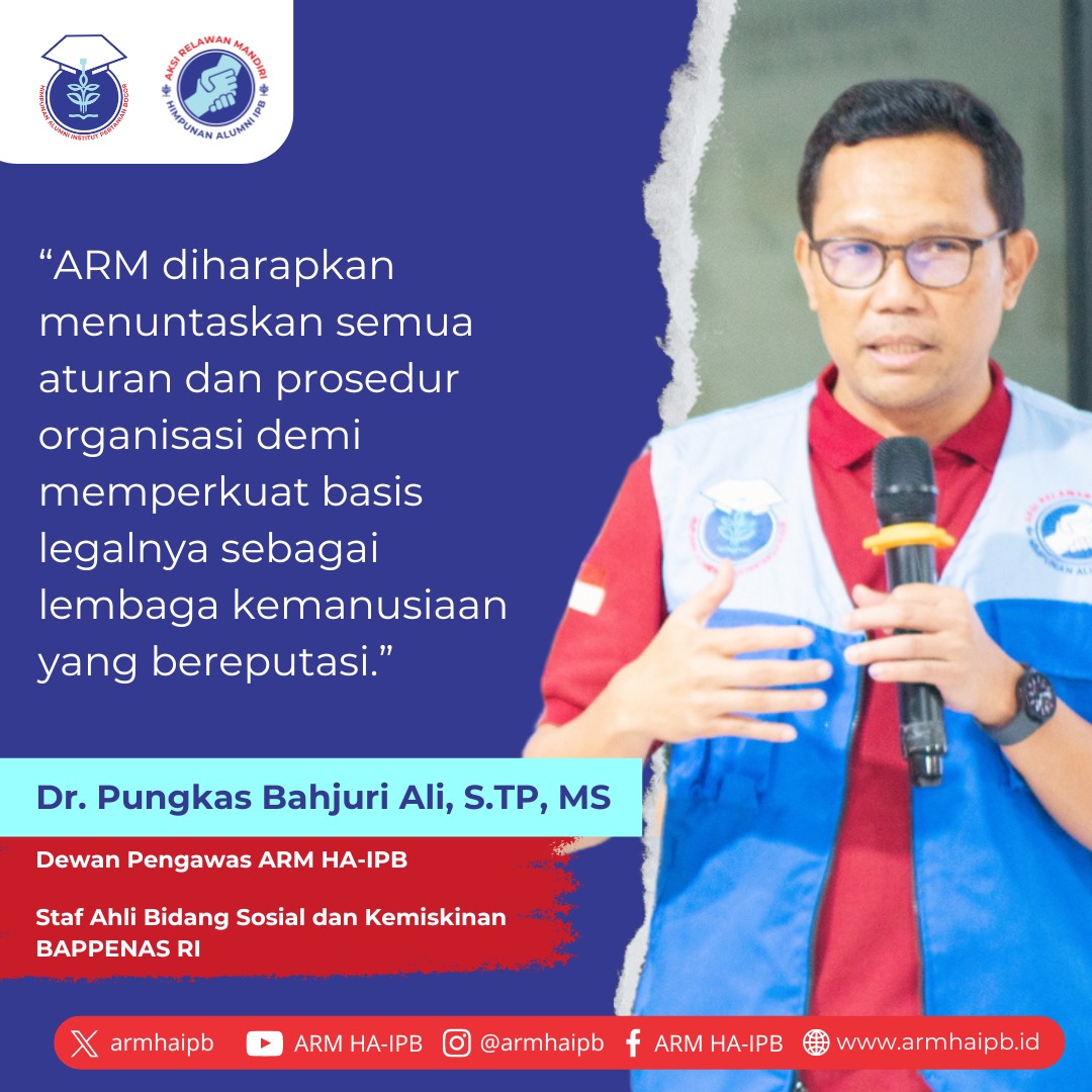 Dr. Pungkas Bahjuri S.TP, M.S. (Dewan Pengawas ARM HA-IPB; Staf Ahli Bidang Sosial Dan Kemiskinan BAPPENAS RI)
“ARM diharapkan menuntaskan semua aturan dan prosedur organisasi demi memperkuat basis legalnya sebagai lembaga kemanusiaan yang bereputasi.