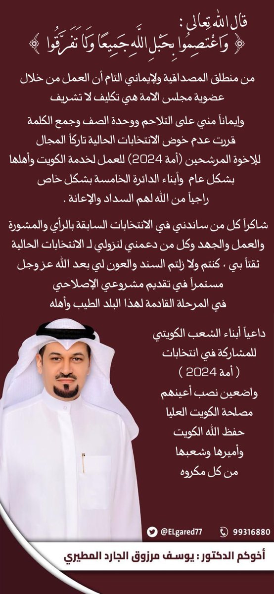 قال تعالى :
{واعتصموا بحبل الله جميعا ولا تفرقوا}
من منطلق المصداقية ولإيماني التام أن العمل من خلال عضوية مجلس الامة هي تكليف لا تشريف 

واستجاباً مني على التلاحم ووحدة الصف وجمع الكلمة 

قررت عدم خوض الانتخابات الحالية تاركاً المجال للإخوة المرشحين (أمة 2024) العمل لخدمة الكويت