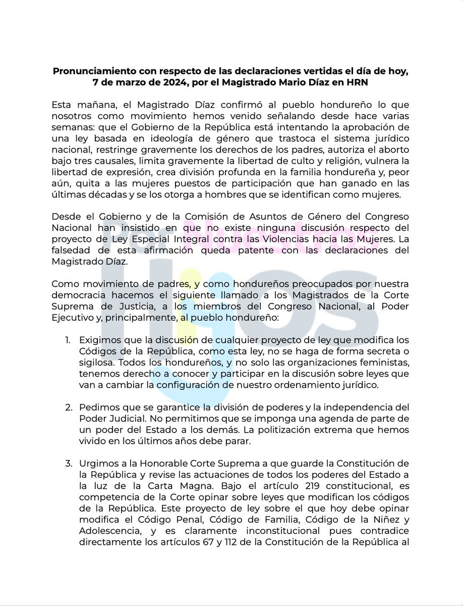 HN_PorMisHijos's tweet photo. Pronunciamiento con respecto de las declaraciones vertidas el día de hoy, 7 de marzo de 2024, por el Magistrado Mario Díaz en HRN

Esta mañana, el Magistrado Díaz confirmó al pueblo hondureño lo que nosotros como movimiento hemos venido señalando desde hace varias semanas: que el Gobierno de la República está intentando la aprobación de una ley basada en ideología de género que trastoca el sistema jurídico nacional, restringe gravemente los derechos de los padres, autoriza el aborto bajo tres causales, limita gravemente la libertad de culto y religión, vulnera la libertad de expresión, crea división profunda en la familia hondureña y, peor aún, quita a las mujeres puestos de participación que han ganado en las últimas décadas y se los otorga a hombres que se identifican como mujeres.

Desde el Gobierno y de la Comisión de Asuntos de Género del Congreso Nacional han insistido en que no existe ninguna discusión respecto del proyecto de Ley Especial Integral contra las Violencias hacia las Mujeres. La falsedad de esta afirmación queda patente con las declaraciones del Magistrado Díaz.

Como movimiento de padres, y como hondureños preocupados por nuestra democracia, hacemos el siguiente llamado a los Magistrados de la Corte Suprema de Justicia, a los miembros del Congreso Nacional, al Poder Ejecutivo y, principalmente, al pueblo hondureño:

1. Exigimos que la discusión de cualquier proyecto de ley que modifica los Códigos de la República, como esta ley, no se haga de forma secreta o sigilosa. Todos los hondureños, y no solo las organizaciones feministas, tenemos derecho a conocer y participar en la discusión sobre leyes que van a cambiar la configuración de nuestro ordenamiento jurídico.

2. Pedimos que se garantice la división de poderes y la independencia del Poder Judicial. No permitimos que se imponga una agenda de parte de un poder del Estado a los demás. La politización extrema que hemos vivido en los últimos años debe parar.

3. Urgimos a la Honorable Corte Suprema a que guarde la Constitución de la República y revise las actuaciones de todos los poderes del Estado a la luz de la Carta Magna. Bajo el artículo 219 constitucional, es competencia de la Corte opinar sobre leyes que modifican los códigos de la República. Este proyecto de ley sobre el que hoy debe opinar modifica el Código Penal, Código de Familia, Código de la Niñez y Adolescencia, y es claramente inconstitucional, pues contradice directamente los artículos 67 y 112 de la Constitución de la República al incorporar al aborto bajo tres causales y abrir la puerta a la autorización de matrimonios entre personas del mismo sexo.

4. Llamamos al pueblo hondureño a defender la vida, la familia, la libertad de expresión y de culto. Este proyecto de ley, en su artículo 9.f impone la pena de hasta tres años de prisión a cualquier persona que se niegue a proveer un aborto bajo tres causales.

5. Pedimos a las mujeres de Honduras que en el Día Internacional de la Mujer defiendan los derechos y avances que tras tantos años de lucha han conseguido. Este proyecto en su artículo 3 y 8.j señala que el concepto de mujer no se refiere al ser humano adulto del sexo femenino, sino a cualquier persona se pueda autoidentificar como mujer, incluso si es un hombre.

6. Recordamos que la violencia en Honduras, también contra las mujeres, no se resuelve con la creación de más leyes, sino con el fortalecimiento de las estructuras y con el combate real a la corrupción existente y metastatizada en los organismos de seguridad y justicia.

7. Instamos a los líderes políticos a luchar por el bien del pueblo hondureño, y no por sus propios intereses; a defender la Constitución y respetar las leyes; y a no permitir la ilegítima injerencia extranjera en las leyes del país.

De forma respetuosa y enérgica comunicamos que estaremos alertas, en guardia, protegiendo nuestros derechos como hondureños, como ciudadanos, y como padres y madres de familia. No permitiremos la incorporación de ideologías extranjeras que en nada resuelven los problemas reales del país.

Tegucigalpa, 07 de marzo de 2024.

MOVIMIENTO DE PADRES DE FAMILIA
POR NUESTROS HIJOS