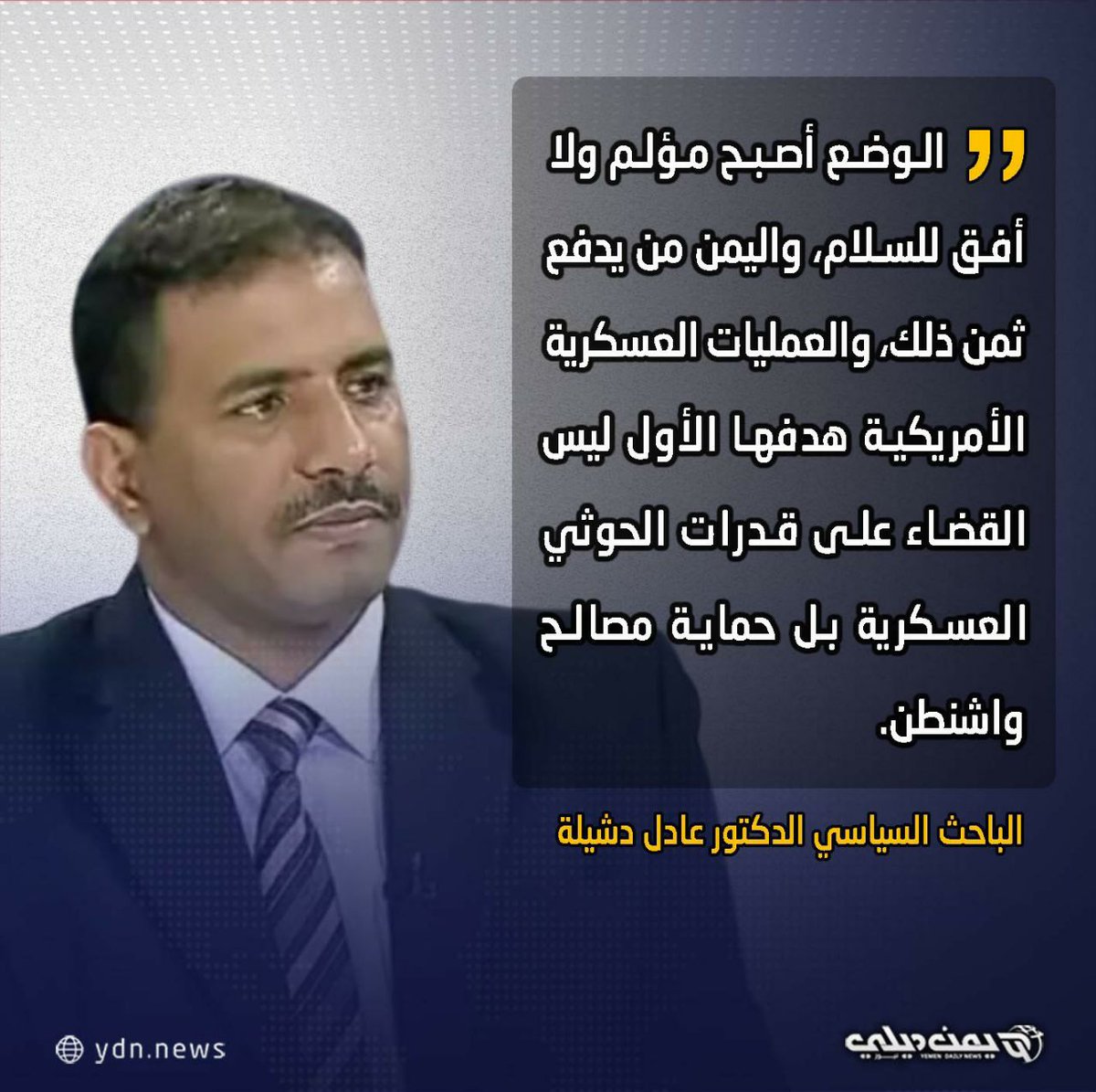 *لـ'يمن ديلي نيوز' باحثون يستبعدون وجود نية أمريكية للقضاء على قدرات الحوثيين العسكرية* الباحث السياسي الدكتور عادل دشيلة»» ▫️الوضع أصبح مؤلم ولا أفق للسلام، واليمن من يدفع ثمن ذلك، والعمليات العسكرية الأمريكية هدفها الأول ليس القضاء على قدرات الحوثي العسكرية بل حماية مصالح