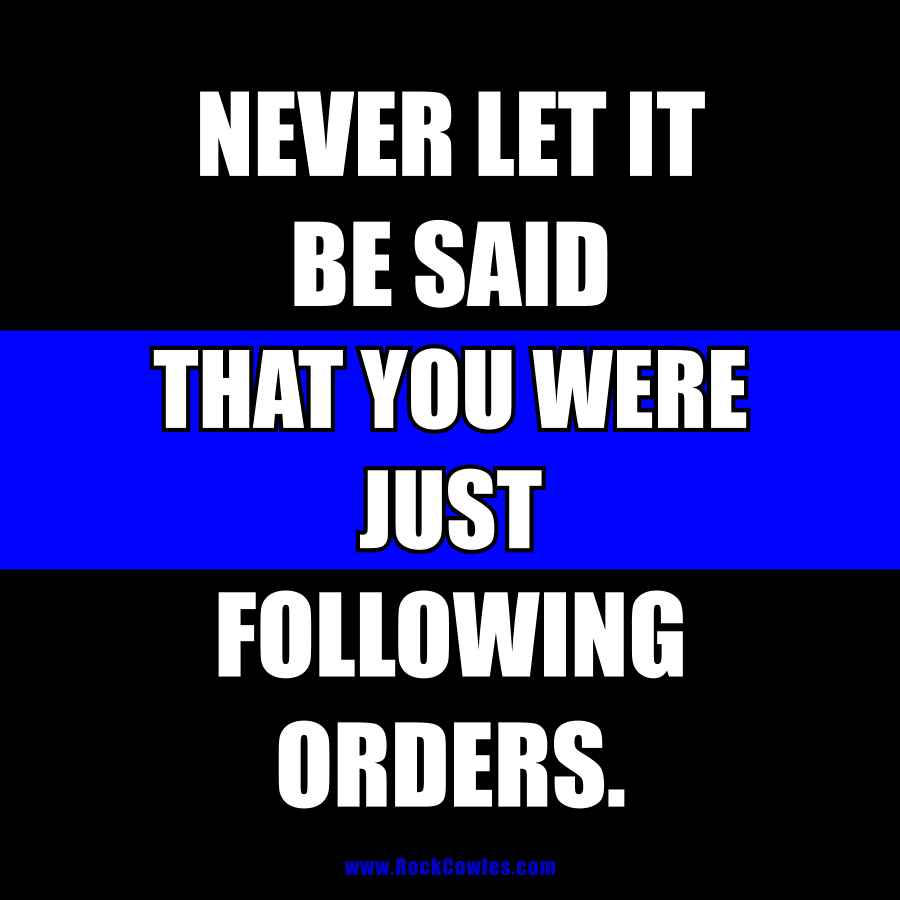 Never let it be said that you were just following orders.
#followingorders #LEO #ThinBlueLine #policework #police #military #veteran #army #navy #airforce #usmc #thinkforyourself #dotherightthing #standforsomething #integrity #quotes