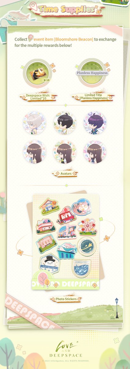 Love_Deepspace's tweet photo. Love and Deepspace | Event Preview
■ Event "Time Tour" will start soon!
Spring is the perfect time for outings. Take a stroll with him and enjoy the tranquil springtime.
In the event, you can unlock the date stories between you and him for this spring! Rewards including Deepspace Wish: Limited*10, Diamond*500, exclusive titles, chibi avatars, and new photo stickers are waiting for you to claim!

■ Event Duration: from the update/5:00 A.M. on Mar. 11 to 4:59 A.M. on Mar. 23 (Server Time)
■ Shop Exchange Deadline: Mar. 23, 4:59 A.M. (Server Time)

■ Roaming Check-in: Collect Stamps to Earn Diamonds!
Select your favorite spots and check-in! Read the story happens there to earn map stamps.
Diamond*500 will be sent once you've completed enough check-ins!

■ Date in the Spring: Exclusive Event Stories
Unlock your special dating story with him after collecting all map stamps! Go to Twinkle Toys/Meow’s Café/Twinkle Photobooth to find out the surprise gift!
*You need to unlock Playtime: Kitty Cards first

■ Memory in Time: Memorial Item Reward
Get the memorial hang [Adventure Token] after fully experiencing the event!
After obtaining, you can go to [With Him] - [Customize Desk] - [Items] to use it to decorate your Desk.

■ Time Supplies: Abundant Rewards Await!
Collect event item [Bloomshore Beacon] to exchange for rewards including Deepspace Wish: Limited*10, chibi avatars, photo stickers, and more!

Check the picture below to learn more!

#LoveandDeepspace