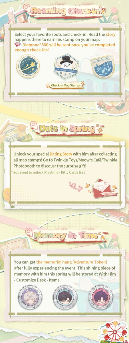 Love_Deepspace's tweet photo. Love and Deepspace | Event Preview
■ Event "Time Tour" will start soon!
Spring is the perfect time for outings. Take a stroll with him and enjoy the tranquil springtime.
In the event, you can unlock the date stories between you and him for this spring! Rewards including Deepspace Wish: Limited*10, Diamond*500, exclusive titles, chibi avatars, and new photo stickers are waiting for you to claim!

■ Event Duration: from the update/5:00 A.M. on Mar. 11 to 4:59 A.M. on Mar. 23 (Server Time)
■ Shop Exchange Deadline: Mar. 23, 4:59 A.M. (Server Time)

■ Roaming Check-in: Collect Stamps to Earn Diamonds!
Select your favorite spots and check-in! Read the story happens there to earn map stamps.
Diamond*500 will be sent once you've completed enough check-ins!

■ Date in the Spring: Exclusive Event Stories
Unlock your special dating story with him after collecting all map stamps! Go to Twinkle Toys/Meow’s Café/Twinkle Photobooth to find out the surprise gift!
*You need to unlock Playtime: Kitty Cards first

■ Memory in Time: Memorial Item Reward
Get the memorial hang [Adventure Token] after fully experiencing the event!
After obtaining, you can go to [With Him] - [Customize Desk] - [Items] to use it to decorate your Desk.

■ Time Supplies: Abundant Rewards Await!
Collect event item [Bloomshore Beacon] to exchange for rewards including Deepspace Wish: Limited*10, chibi avatars, photo stickers, and more!

Check the picture below to learn more!

#LoveandDeepspace