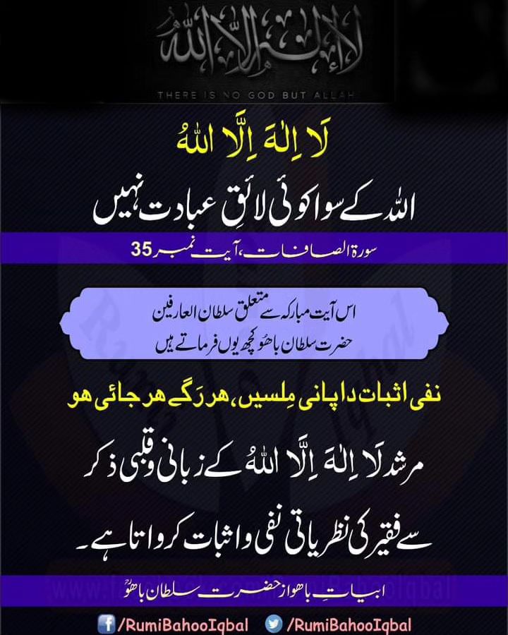لَاۤ اِلٰہَ اِلَّا اللّٰہُ 
اللّٰہ کے سوا کوئی لائقِ عبادت نہیں۔ 
(سورۃ الصفات، آیت نمبر 35) 

اس آیت مبارکہ سےمتعلق سلطان العارفین حضرت سلطان باھُوکچھ یوں فرماتےہیں! 

نفی اثبات دا پانی مِلسیں،ہر رَگے ہر جائی ھو 

#RumiBahooIqbal 
#AlQuran
#SultanBahooRA
#SultanBahuRA