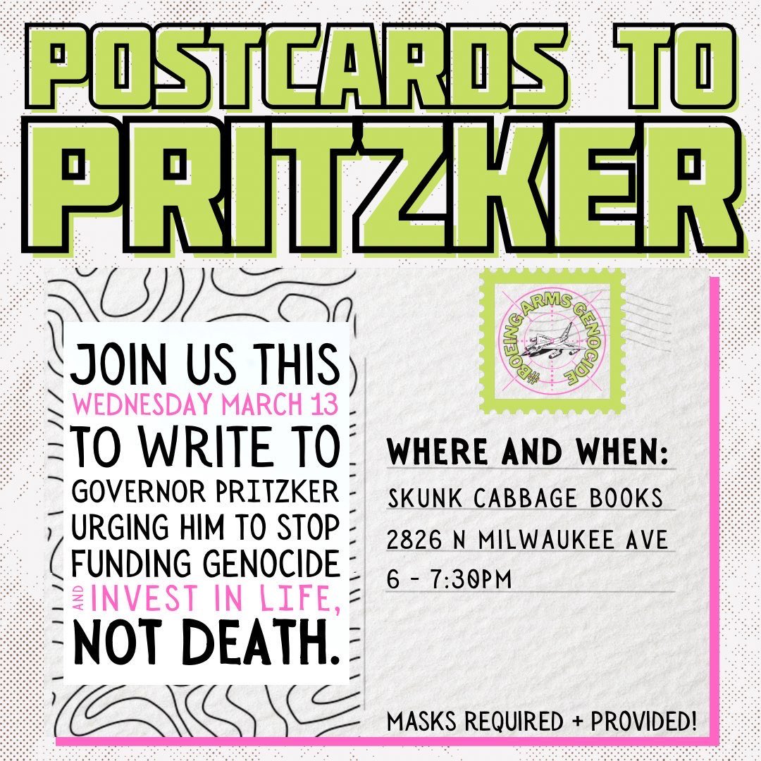 📨Join us on Wednesday 3/13 at 6:30-7:00 PM demand Governor Pritzker stop funding genocide &amp; weapons manufacturers with our tax dollars!

We'll be at Skunk Cabbage Books (2826 N Milwaukee) making art, writing post cards, and discussing how to kick war profiteers out of Illinois💥
