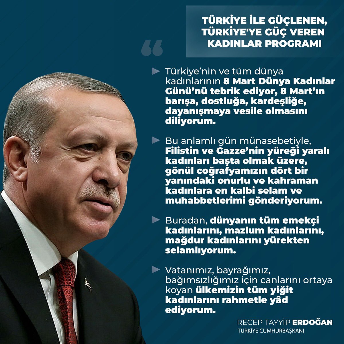 Cumhurbaşkanımız Sayın Recep Tayyip Erdoğan: “Türkiye'nin ve tüm dünya kadınlarının 8 Mart Dünya Kadınlar Günü'nü tebrik ediyor, 8 Mart'ın barışa, dostluğa, kardeşliğe, dayanışmaya vesile olmasını diliyorum. Bu anlamlı gün münasebetiyle, Filistin ve Gazze'nin yüreği yaralı