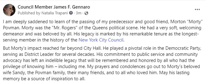 I am deeply saddened to learn of the passing of my predecessor and good friend, Morton “Morty” Povman. Morty was the "Mr. Rogers" of the Queens political scene. He had a very soft, welcoming demeanor and was beloved by all.