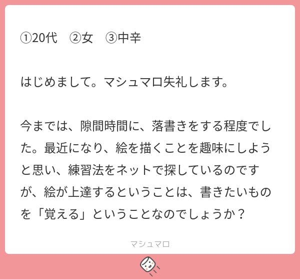 わたしは使いこなすことだと思います。

確かに「覚える」ことも大切です。
言葉を覚えないと歌は歌えないし、
文字を覚えないと文章は書けません。

だから、最初は「覚える」ことが多いです。
これは物のカタチにつてもそうだし、テクニックについても同じですね。 