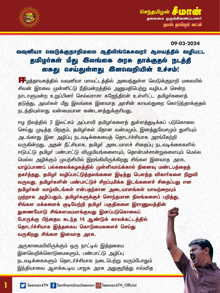 Seeman4TN's tweet photo. வவுனியா வெடுக்குநாறிமலை ஆதிலிங்கேசுவரர் ஆலயத்தில் வழிபட்ட தமிழர்கள் மீது இலங்கை அரசு தாக்குதல் நடத்தி கைது செய்துள்ளது இனவெறியின் உச்சம்!

ஈழத்தாயகத்தில் வவுனியா மாவட்டத்தில் அமைந்துள்ள வெடுக்குநாறி மலையில் சிவன் இரவை முன்னிட்டு நீதிமன்றத்தில் அனுமதிபெற்று வழிபடச் சென்ற நாடாளுமன்ற உறுப்பினர் செல்வராசா கஜேந்திரன் உள்ளிட்ட தமிழர்களைத் தடுத்து, அவர்கள் மீது இலங்கை இனவாத அரசின் காவல்துறை கொடுந்தாக்குதல் நடத்தியுள்ளது வன்மையான கண்டனத்துக்குரியது.

ஈழ நிலத்தில் 2 இலட்சம் அப்பாவி தமிழர்களைத் துள்ளத்துடிக்கப் படுகொலை செய்து முடித்த பிறகும், தமிழர்கள் மீதான வன்மமும், இனத்துவேசமும் துளியும் அடங்காது இன அழிப்பு நடவடிக்கையைத் தொடர்ச்சியாக அரங்கேற்றி வருகின்றது. அதன் நீட்சியாக, தமிழர் அடையாளச் சிதைப்பு நடவடிக்கைகளில் ஈடுபட்டு தமிழர் பண்பாட்டு விழுமியங்களையும், தொன்மச்சான்றுகளையும் மெல்ல மெல்ல அழிக்கும் முயற்சியில் இறங்கியிருக்கிறது சிங்கள இனவாத அரசு.

யாழ்ப்பாணப் பல்கலைக்கழகத்தில் முள்ளிவாய்க்கால் நினைவு மண்டபத்தைத் தகர்த்தது, தமிழர் வழிப்பாட்டுத்தலங்களை இடித்து பௌத்த விகார்களை நிறுவி வருவது, தமிழர்களின் பண்பாட்டுச் சிறப்புமிக்க இடங்களைச் சிதைப்பது என தமிழர்கள் வாழ்விடங்கள் என்பதற்கான அடையாளங்கள் யாவற்றையும் முற்றாக அழிப்பதும், தமிழர்களுக்குச் சொந்தமான நிலங்களைப் பறித்து, சிங்கள மக்களைக் குடியேற்றி தமிழர் பகுதிகளை இராணுவத்தின் துணையோடு சிங்களமயமாக்குவது இனப்படுகொலைப் போருக்கு பிந்தைய கடந்த 14 ஆண்டுக் காலக்கட்டத்தில் தொடர்ச்சியாக இத்தகைய கொடுமைகளைச் செய்து வருகிறது சிங்கள இனவாத அரசு.

அருகாமையிலிருக்கும் ஒரு நாட்டில் இத்தகைய இனவெறிக்கொடுமைகளும், பண்பாட்டு அழிப்பு நடவடிக்கைகளும் தொடர்ச்சியாக நடைபெற்று வரும்போதும் இந்தியாவை ஆளக்கூடிய பாஜக அரசு அதுகுறித்து எவ்வித எதிர்வினையும் ஆற்றாது அமைதிகாப்பது ஒட்டுமொத்த தமிழர்களுக்கும் இழைக்கும் பச்சைத்துரோகமாகும். பாகிஸ்தானிலும், பங்களாதேசத்திலும் வாழும் இந்துக்களுக்குப் பாதிப்பு என்றால் பாய்ந்து பாதுகாக்க துடிக்கும் பாஜக அரசு, ஈழத்தில் தமிழர்கள் இனப்படுகொலை செய்யப்படும்போது ஏன் வாய்திறப்பதில்லை? குறைந்தபட்சம் ஈழத்தில் பல்லாயிரக்கணக்கான இந்து கோவில்களை இடிக்கும்போதாவது கண்டித்திருக்கலாமே? இன்றுவரை அதனைச் செய்யாது, சிங்கள - பௌத்த வெறியர்களுக்கு ஆதரவாகச் செயல்படுகிறது இந்துத்துவ பாஜக அரசு. ‘தமிழர்கள்தான் இந்துக்கள்; இந்துக்கள்தான் தமிழர்கள்’ என்று பொய்யுரைத்து வாக்கரசியல் செய்யும் பாஜக, சிங்கள இனவாதத்தால் தமிழர்களது வழிப்பாட்டுத்தலங்கள் தாக்குதலுக்குள்ளாகும்போதும், தமிழர்கள் இரண்டாந்தர குடிமக்களாக நடத்தப்படும்போதும், பாரிய இனப்படுகொலைக்கு ஆட்படுத்தப்படும்போதும் அமைதி காப்பதன் மூலம் தமிழர்கள் இந்துக்கள் இல்லை என்பதை மீண்டும் மீண்டும் பாஜக உணர்த்திக்கொண்டிருக்கிறது. அதனால்தான், முல்லைத்தீவில் நீராவியடியில் பிள்ளையார் கோயில் வளாகத்திற்குள் புத்த பிக்குவின் உடலை எரித்தபோதும், ஆதிசிவன் ஐயனார் கோயிலை இடித்து பெளத்த விகாரை நிறுவுகிறபோதும், இன்றைக்கு வவுனியா வெடுக்குநாறிமலை ஆதிலிங்கேசுவரர் ஆலயத்தில் வழிபட்ட தமிழர்கள் மீது இலங்கை இனவாத அரசு தாக்குதல் நடத்தியுள்ளபோதும் எவ்வித எதிர்வினையும் ஆற்றாமல் அமைதி காக்கிறது.

ஆகவே, வழிபாட்டு உரிமையையும், வாழ்வதற்கான உரிமையையும் மறுத்து தமிழ் மக்களை அழித்தொழிக்கும் இலங்கையின் இனவாதக் கொடுமைகளை ஐ.நா. மன்றம் உள்ளிட்ட அமைதியை விரும்பும் பன்னாட்டு அமைப்புகள் உடனடியாகக் கண்டிப்பதோடு, தமிழர்களுக்கான நிரந்தரத் தீர்வான ஈழத்தாயக விடுதலைக்கான பொதுவாக்கெடுப்பினை நடத்த முன்வர வேண்டுமென நாம் தமிழர் கட்சி சார்பாக வலியுறுத்துகிறேன்.

- செந்தமிழன் சீமான்
தலைமை ஒருங்கிணைப்பாளர்
நாம் தமிழர் கட்சி