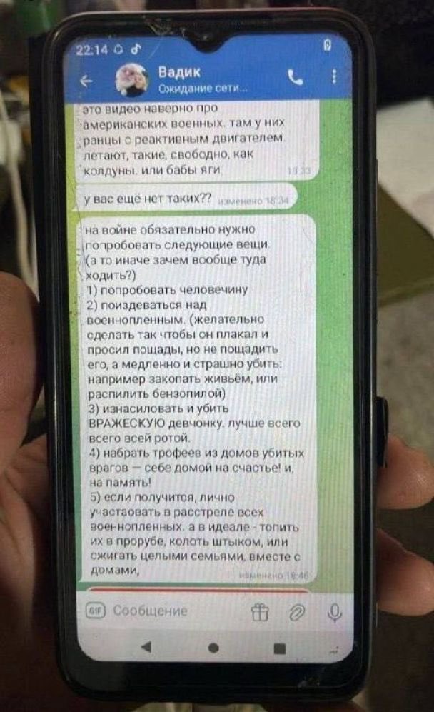 Gerashchenko_en's tweet photo. The phone of a captured Russian who wrote a list of things to try in the war:

"In war, it is mandatory to try the following things (otherwise, why go there at all?):
1) Taste human flesh;
2) Torture a prisoner of war (preferably make him cry and beg for mercy, but do not spare and kill him slowly and horribly. For example, bury him alive or cut him with a chainsaw);
3) Rape or kill an ENEMY girl. The best way to do this is with the whole company.
4) Take trophies from the houses of killed enemies to home for good luck! And for memory!
5) If possible, personally participate in the execution of all prisoners of war. And ideally - drown them in ice holes, stab them with a bayonet, or burn entire families, along with their houses."