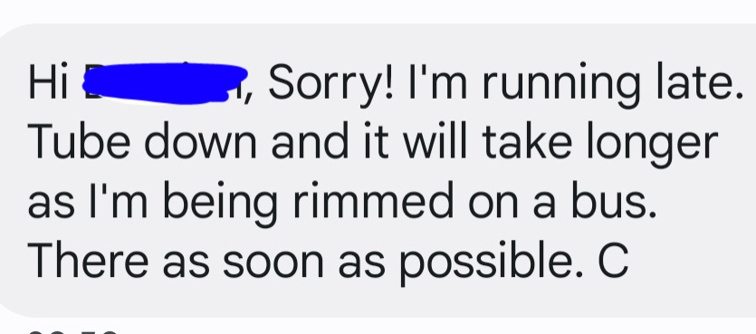 Thinking of the time my manager asked me to meet him the other side of London but I had to get rail replacement and I messaged him this by accident. It was supposed to say 'rammed'.