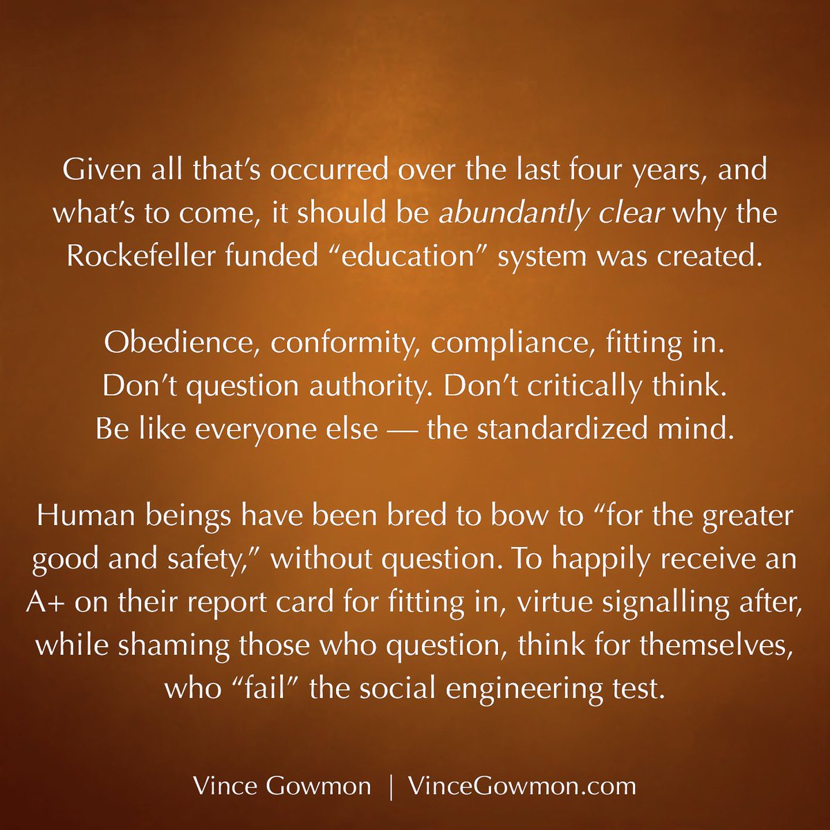 It’s much easier to mould human beings to accept a new world order, isn’t it? To bow to abusive authority, without question?

“I don’t want a nation of thinkers. I want a nation of workers.” ~ John D. Rockefeller, Founder of the General Education Board in 1903