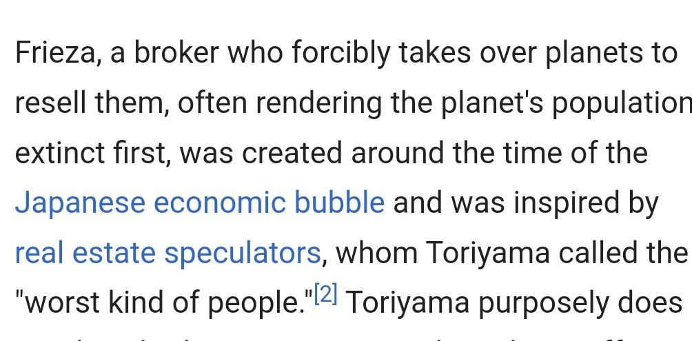 No sabia que Akira Toriyama s'havia basat en la bombolla japonesa (1986-1991) i els especuladors immobiliaris per crear a Freezer.

Un personatge que es dedica a apropiar-se de planetes per revendre'ls, sovint acabant amb la gent que hi vivia. Brutal.

en.m.wikipedia.org/wiki/Frieza