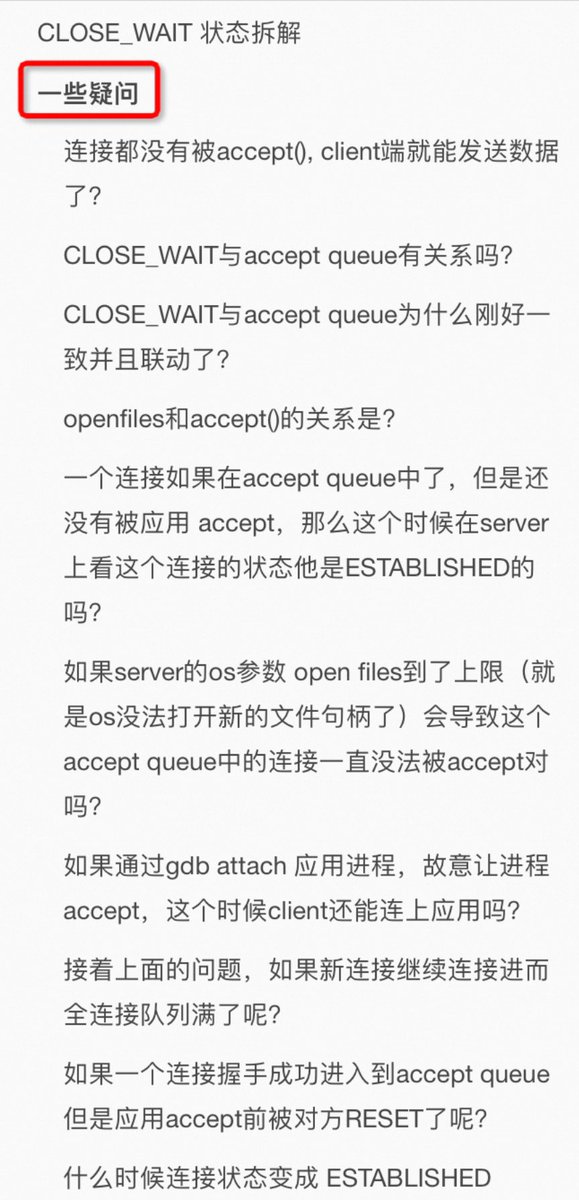 plantegg's tweet photo. 不同能力的人思考问题的方法也不一样

如图1，大家都在教科书上学过，从这个图应该能分析出所有连接问题，但实际你发现书你看了，题还是不会做（别人会做）

讲个实际案例，有人问我：他的服务端出现大量CLOSE_WAIT 个数正好 等于somaxconn（调整somaxconn大小后 CLOSE_WAIT 也会跟着变成一样的值）

根据这个描述先不要往下看，自己推理分析下可能的原因。
----------------

我的推理如下：

从这里看起来，client跟server成功建立了somaxconn个连接（somaxconn小于backlog，所以accept queue只有这么大），但是应用没有accept这个连接，导致这些连接一直在accept queue中。这些连接的状态已经是ESTABLISHED了，也就是client可以发送数据了，数据发送到server后OS ack了，并放在os的tcp buffer中，应用一直没有accept也就没法读取数据。client于是发送fin（可能是超时、也可能是简单发送数据任务完成了得结束连接），这时Server上这个连接变成了CLOSE_WAIT .

也就是从开始到结束这些连接都在accept queue中，没有被应用accept，很快他们又因为client 发送 fin 包变成了CLOSE_WAIT ，所以始终看到的是服务端出现大量CLOSE_WAIT 并且个数正好等于somaxconn（调整somaxconn后 CLOSE_WAIT 也会跟着变成一样的值）。

如图二所示，在连接进入accept queue后状态就是ESTABLISED了，也就是可以正常收发数据和fin了。client是感知不到server是否accept()了，只是发了数据后server的os代为保存在OS的TCP buffer中，因为应用没来取自然在CLOSE_WAIT 后应用也没有close()，所以一直维持CLOSE_WAIT 。

我的结论：得检查server 应用为什么没有accept。

这个分析的缺点：靠经验但省了一些理论推理，缺省还是对理论理解不够， 这个分析抓住了 大量CLOSE_WAIT 个数正好 等于somaxconn（调整somaxconn后 CLOSE_WAIT 也会跟着变成一样的值）但是没有抓住 CLOSE_WAIT 背后的核心原因！
------------------

我们再来看在这个问题上无招胜有招学霸的分析方法

如果没有任何实战经验，只看上面的状态图的学霸应该是这样推理的：
看到server上有大量的CLOSE_WAIT说明client主动断开了连接，server的OS收到client 发的fin，并回复了ack，这个过程不需要应用感知，进而连接从ESTABLISHED进入CLOSE_WAIT，此时在等待server上的应用调用close连关闭连接（处理完所有收发数据后才会调close()） 

 结论：server上的应用一直卡着没有调close().

同时这里很奇怪的现象： 服务端出现大量CLOSE_WAIT 个数正好 等于somaxconn，进而可以猜测是不是连接建立后很快accept队列满了（应用也没有accept() ), 导致 大量CLOSE_WAIT 个数正好 等于somaxconn 

 结论： server 上的应用不但没有调close(), 连close() 前面必须调用 accept() 都一直卡着没调 （这个结论需要有accept()队列的理论知识)
---------------

实际原因（如图三）：
这个case的最终原因是因为**OS的open files设置的是1024,达到了上限**，进而导致server不能accept，但这个时候的tcp连接状态已经是ESTABLISHED了（这个状态变换是取决于内核收发包，跟应用是否accept()无关）。

同时从这里可以推断 netstat 即使看到一个tcp连接状态是ESTABLISHED也不能代表占用了 open files句柄。此时client可以正常发送数据了，只是应用服务在accept之前没法receive数据和close连接。
-------------

好的学习习惯是不能到此为止的，必须继续分析并回答图四的所有疑问