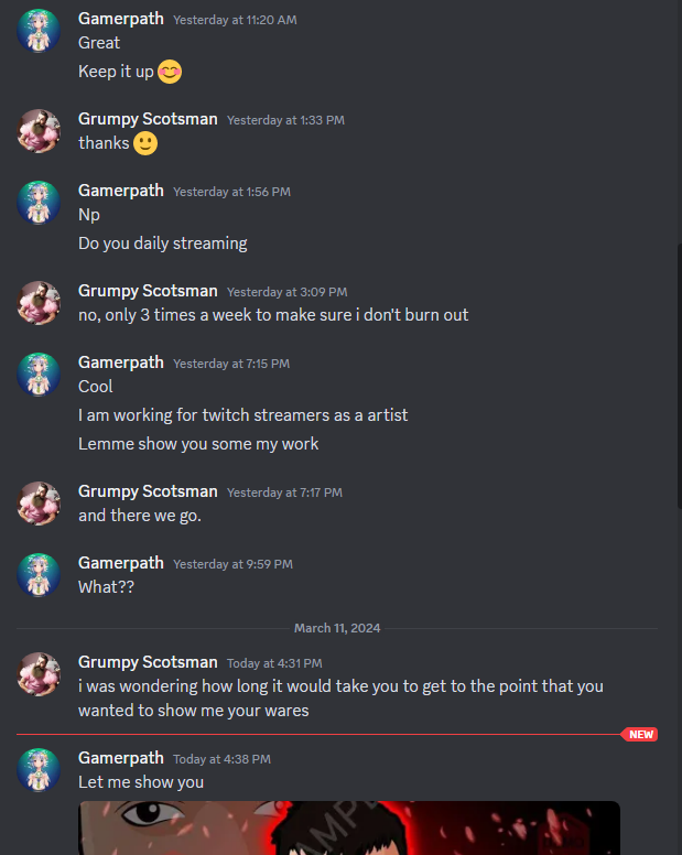 AGrumpyScotsman's tweet photo. Please don't do this, don't waste my time pretending you give a crap about a stream you have never seen.

I spend a lot of time on twitter and in my DM's talking to people for many different reasons and all you do is take that time away from real conversations.

I'll never close my DM's to people but this makes it hard to have real conversations with other people who happen to be artists but are just having a conversation and makes me want to not reply every time i see Artist in a profile before responding.

As for this person, they either couldn't read the room or had no interest in reading it.

If i need art i seek it out from others, and 100 percent of the time it won't be someone who comes to my DM's pretending they're a "fan" or they just wanted to tell me they "loved the vibe"

Starting with a lie doesn't work. Be better.