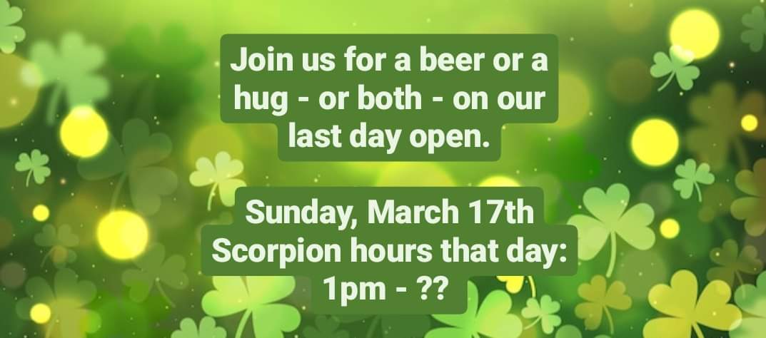 The last day the Scorpion Tap Room will be open will be Sunday, March 17th from 1pm - ?? Join us for a beer or a hard seltzer at any point that afternoon and get into the St. Patrick's Day spirit starting at 6:30pm with a Live Irish music performance by Some Assembly. ❤️