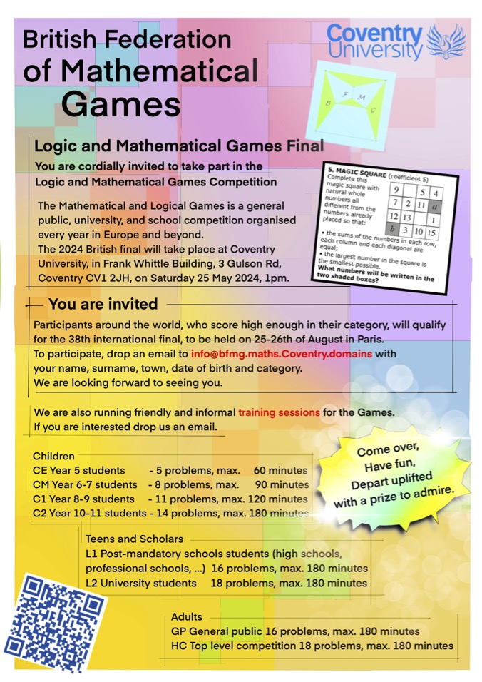 The 2024 British final of the Logic and Mathematical Games will take place on the campus of Coventry University, CV1 2JH, on Saturday, 25th May 2024. Please check our website and poster bfmg.maths.coventry.domains Do not hesitate to reach out we will be happy to chat with you.