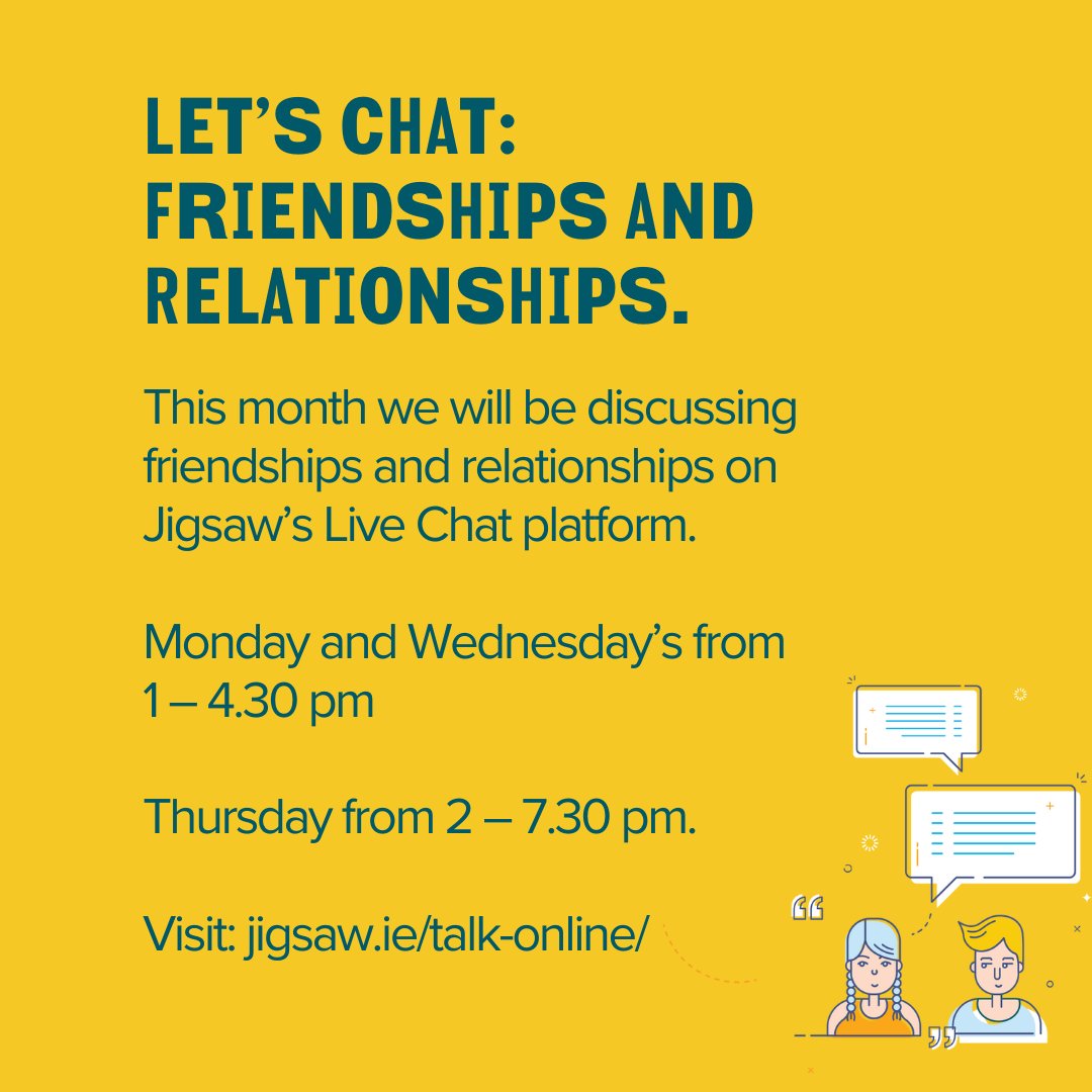 This month we will be discussing friendships and relationships on Jigsaw’s Live Chat platform. Monday and Wednesday’s from 1 – 4.30 pm Thursday from 2 – 7.30 pm. For more information visit: jigsaw.ie/talk-online