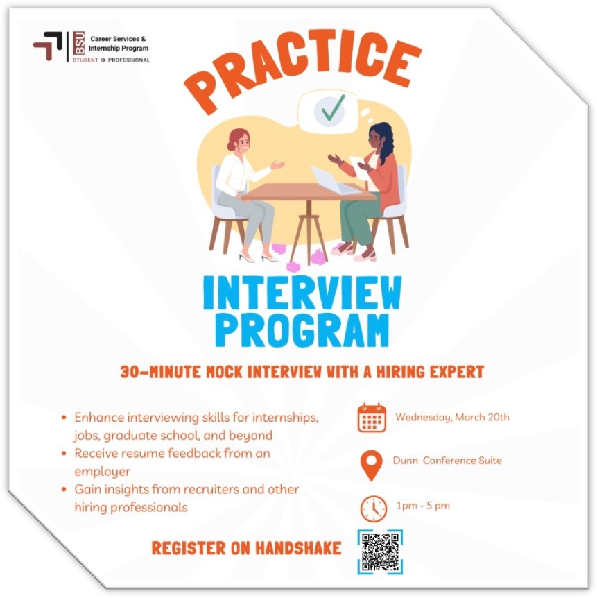 The Career Services & Internship Program Office we will be hosting our annual Practice Interview Program for all BSU students on Wednesday, March 20th from 1:00 pm – 5:00 pm in the Dunn Conference Suite in Crimson Hall. This event will be based on a first-come first-served basis.