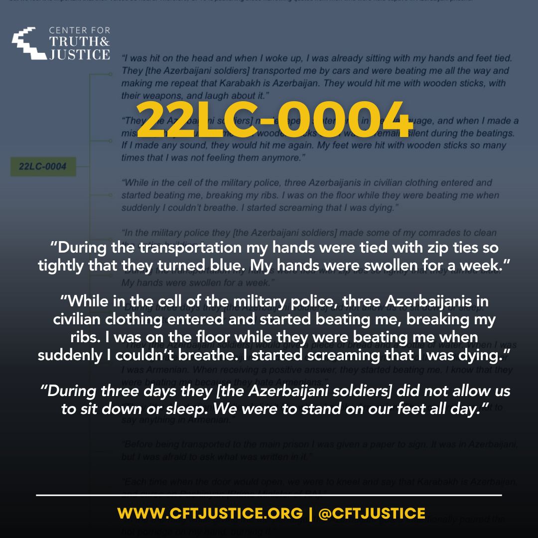 22LC-0004 “During the transportation my hands were tied with zip ties so tightly that they turned blue. My hands were swollen for a week.” “While in the cell of the military police, three Azerbaijanis in civilian clothing entered and started beating me, breaking my ribs. I was…