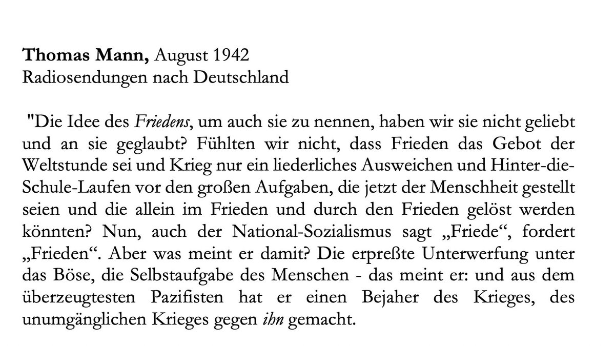 Zur Erinnerung ein Auszug aus Thomas Manns BBC-'Radiosendungen nach Deutschland' aus den Jahren 1940-45: "Nun, auch der National-Sozialismus sagt 'Friede', fordert 'Frieden'. Aber was meint er damit? Die erpreßte Unterwerfung unter das Böse, die Selbstaufgabe des Menschen..."