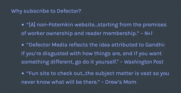 Why subscribe to Defector?

    “[A] non-Potemkin website…starting from the premises of worker ownership and reader membership.” – N+1
    “Defector Media reflects the idea attributed to Gandhi: If you’re disgusted with how things are, and if you want something different, go do it yourself." – Washington Post
    “Fun site to check out...the subject matter is vast so you never know what will be there.” – Drew’s Mom