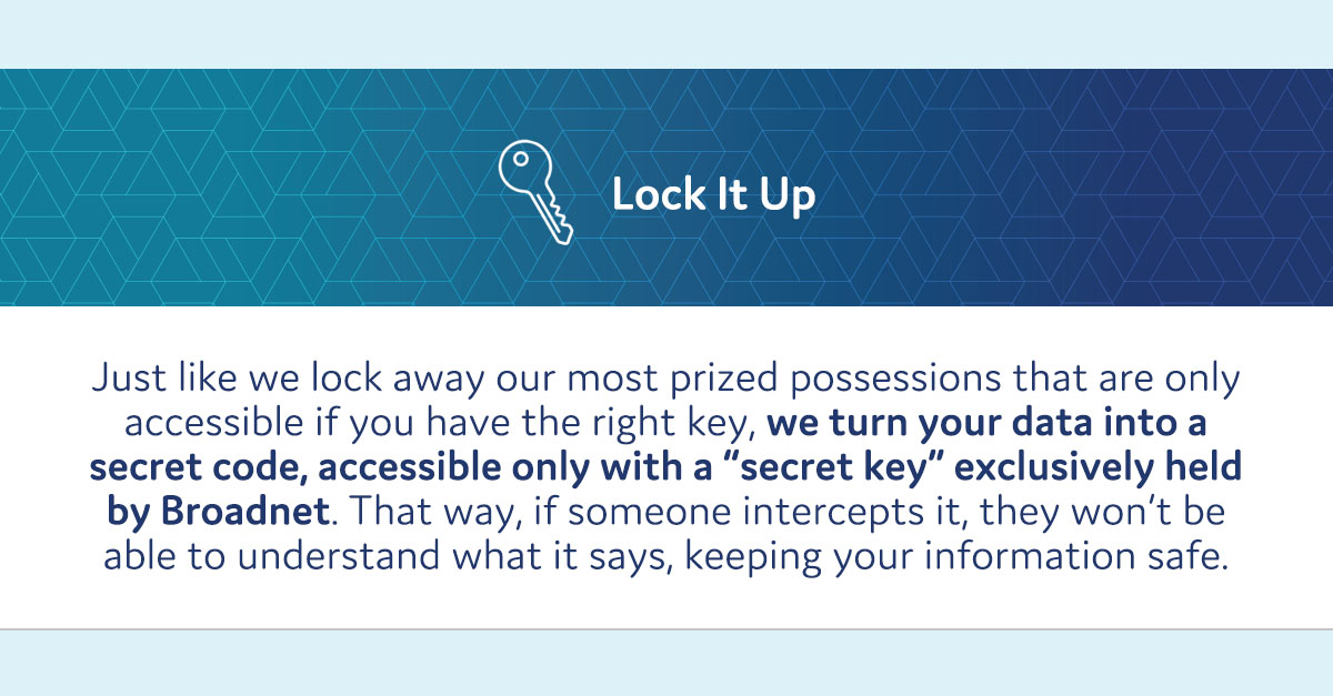 The third piece of Broadnet's digital house: Encrypted Data
Because Broadnet’s Client Manager houses personally identifiable information (PII), all of Broadnet’s connections are encrypted using TLS 1.2 or higher, and data is encrypted at rest.
