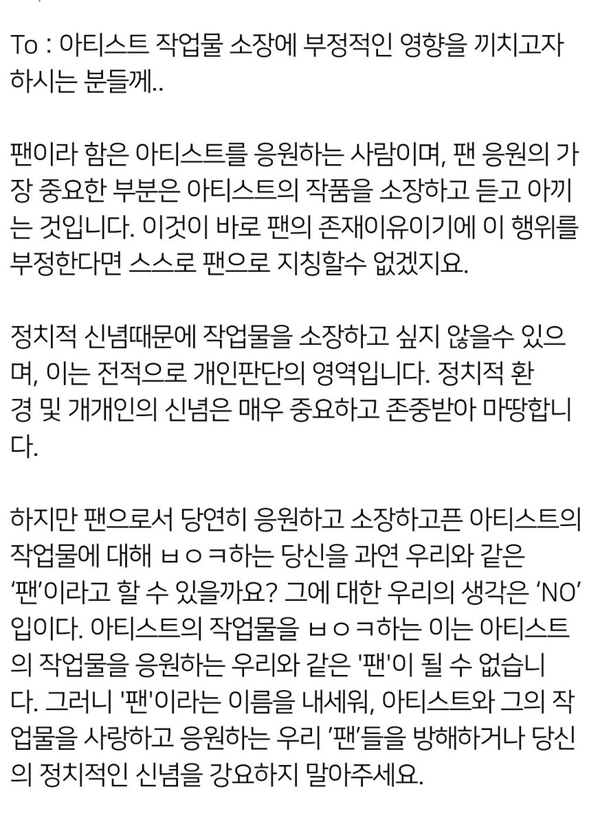 HOPEONWORLD_twt's tweet photo. To : 아티스트 작업물 소장에 부정적인 영향을 끼치고자하시는 분들께..
 
팬이라 함은 아티스트를 응원하는 사람이며, 팬 응원의 가장 중요한 부분은 아티스트의 작품을 소장하고 듣고 아끼는 것입니다. 이것이 바로 팬의 존재 이유이기에 이 행위를 부정한다면 스스로 팬으로 지칭할수 없겠지요.

정치적 신념때문에 작업물을 소장하고 싶지 않을수 있으며, 이는 전적으로 개인판단의 영역입니다. 정치적 환경 및 개개인의 신념은 매우 중요하고 존중받아 마땅합니다.

하지만 팬으로서 당연히 응원하고 소장하고픈 아티스트의 작업물에 대해 ㅂㅇㅋ하는 당신을 과연 우리와 같은 ‘팬’이라고 할 수 있을까요? 그에 대한 우리의 생각은 ‘NO’ 입이다. 아티스트의 작업물을 ㅂㅇㅋ하는 이는, 아티스트의 작업물을 응원하는 우리와 같은 '팬'이 될 수 없습니다. 그러니 '팬'이라는 이름을 내세워, 아티스트와 그의 작업물을 사랑하고 응원하는 우리 ’팬’들을 방해하거나 당신의 정치적인 신념을 강요하지 말아주세요.