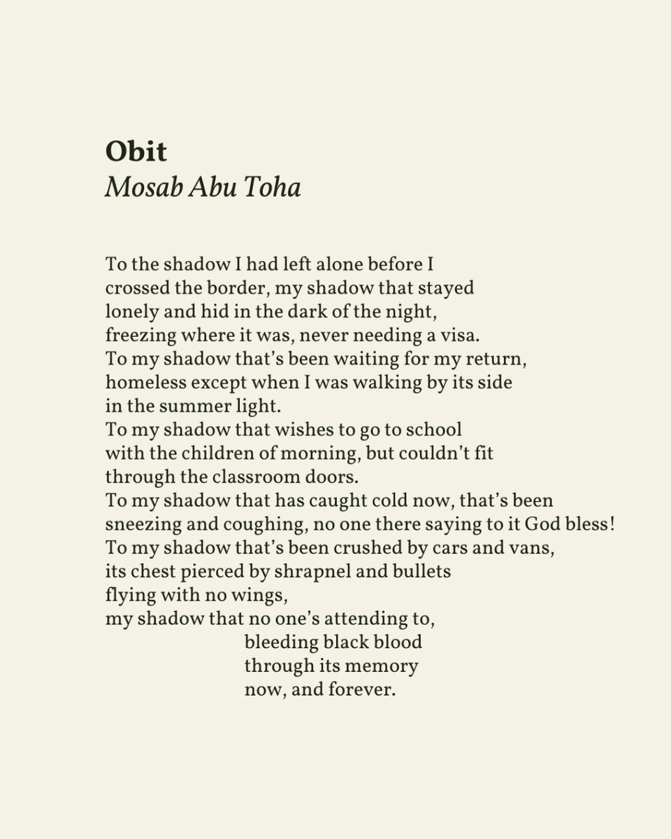 “To my shadow that wishes to go to school / with the children of morning, but couldn’t fit / through the classroom doors.” — Mosab Abu Toha