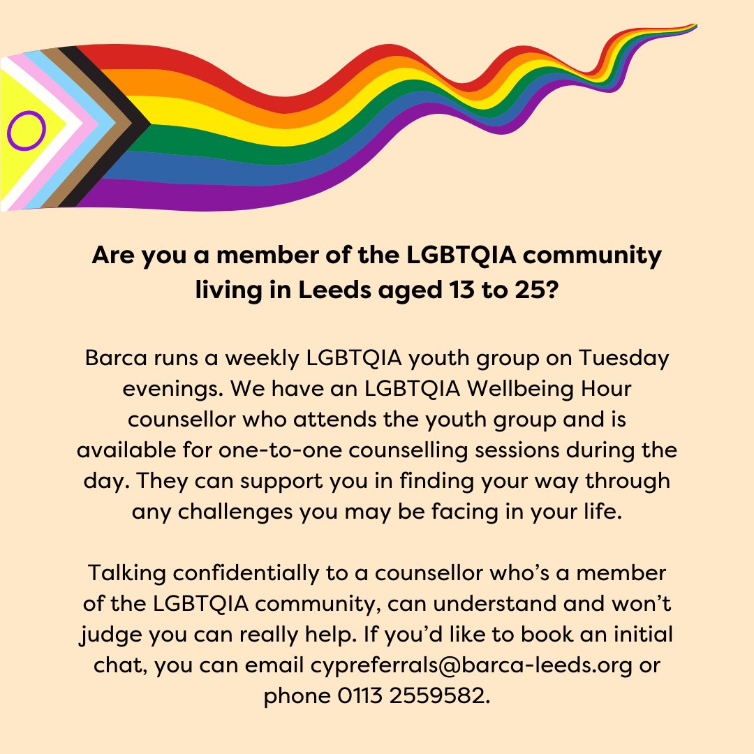 Aged 13-25 & a member of the LGBTQIA community living in Leeds? Our LGBTQIA Wellbeing Hour Counsellor can support you in finding your way through any challenges you may be facing. Get in touch to book an initial chat: email cypreferrals@barca-leeds.org or call 0113 255 9582