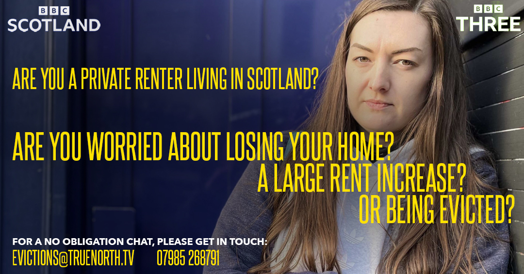 True North are in production with a 60-minute documentary based in Scotland, which will follow the stories of young renters throughout the country who are facing eviction, because of the lifting of the eviction ban and the 3% rent cap.
If this is you, please get in touch.