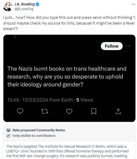 JK Rowling is seemingly now publicly denying Nazi atrocities against transgender people.

In response to a tweet that references the looting of the Institut für Sexualwissenschaft, one of the most famous Nazi book burnings, Rowling suggests that it "might've been a fever dream".